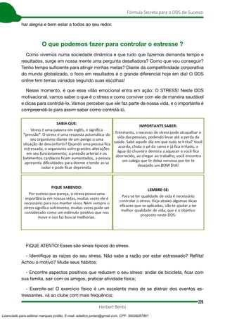 220
Fórmula Secreta para o DDS de Sucesso
Herbert Bento
har alegria e bem estar a todos ao seu redor.
O que podemos fazer para controlar o estresse ?
Como vivemos numa sociedade dinâmica e que tudo que fazemos demanda tempo e
resultados, surge em nossa mente uma pergunta desafiadora? Como que vou conseguir?
Tenho tempo suficiente para atingir minhas metas? Diante da competitividade corporativa
do mundo globalizado, o foco em resultados é o grande diferencial hoje em dia! O DDS
online tem temas variados segundo suas escolhas!
Nesse momento, é que esse vilão emocional entra em ação: O STRESS! Neste DDS
motivacional, vamos saber o que é o stress e como conviver com ele de maneira saudável
e dicas para controlá-lo. Vamos perceber que ele faz parte de nossa vida, e o importante é
compreendê-lo para assim saber como controlá-lo.
FIQUE ATENTO! Esses são sinais típicos do stress.
- Identifique as raízes do seu stress. Não sabe a razão por estar estressado? Reflita!
Achou o motivo? Mude seus hábitos;
- Encontre aspectos positivos que reduzem o seu stress: andar de bicicleta, ficar com
sua família, sair com os amigos, praticar atividade física;
- Exercite-se! O exercício físico é um excelente meio de se distrair dos eventos es-
tressantes, vá ao clube com mais frequência;
Licenciado para adilmar marques jordão, E-mail: adailton.jordao@gmail.com, CPF: 30038267861
 