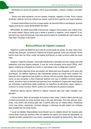 221
Fórmula Secreta para o DDS de Sucesso
Herbert Bento
- Mantenha um ponto de equilíbrio entre: suas atividades, o tempo, energia e sua dedi-
cação;
- Tenha uma dieta saudável, rica em cereais, integrais, vegetais e frutas. Evite o abuso
de álcool, cafeína e se fuma, esforce-se a parar, você só terá a ganhar com essa mudança;
- O stress causa efeitos nocivos a nossa saúde, de natureza física e psicológica, atuando
negativamente em nossa QUALIDADE DE VIDA!
REFLEXÃO: Ao refletir esse DDS motivacional, indague: Como posso viver melhor mes-
mo tendo stress? Agora ciente que o stress é positivo e negativo, como reagirei? O es-
sencial é que você conhecendo mais esse assunto saiba ter qualidade de vida e assim ser
mais feliz! ! Sucesso e até breve!
Boas práticas de higiene corporal
Higiene é a parte da Medicina que trata da conservação da saúde. Ou seja, trata a pre-
venção das doenças. Consiste em hábitos de limpeza pessoal, como por exemplo: tomar
banho, lavar bem as mãos, cuidar da higiene oral (boca), ou seja, envolve cuidar do corpo
todo.
Imagine a seguinte situação. Você está trabalhando e percebe que seu colega não está
realizando uma boa higiene pessoal. O que faz numa situação como essa? Difícil, não?
Agora, imagine se a situação se inverte, e você passa a ser o colega sem higiene?
Vamos conferir algumas dicas que podem ser feitas para que situações como essa não
aconteçam. Os hábitos higiênicos são importantes porque ao nosso redor existem mil-
hares de micro-organismos que podem ou não ser nocivos a saúde. Alguns são essenciais,
como os que compõem a flora intestinal, fazendo com que o intestino funcione regular-
mente. Já outros mais conhecidos por germes (vírus, bactérias e fungos) são responsáveis
por infecções e geralmente estão presentes na superfície de alimentos, água, objetos e
inclusive no corpo humano. Assim, podem ser transferidos de pessoa a pessoa.
Alistamos alguns tópicos relativos à higiene corporal para que sejam tratados com
atenção.
• Tomar banho: Além da sensação de limpeza e bem estar, o banho diário permite que
a sujeira acumulada no corpo durante todo o dia seja eliminada. Com ela, germes, polu-
entes, mau cheiro vão embora pelo ralo. O banho deve ser um hábito diário. Problemas
como mau cheiro, assaduras, micoses, alergias, e doenças da pele podem ser evitados
pelo simples fato de tomar banho.
• Lavar os cabelos: Especialistas recomendam que os cabelos devem ser lavados pelo
menos duas vezes por semana. Além do aspecto de sujeira, por causa da oleosidade, os
cabelos também apresentam mau cheiro, causando sensação de desconforto. Não utilize
Licenciado para adilmar marques jordão, E-mail: adailton.jordao@gmail.com, CPF: 30038267861
 