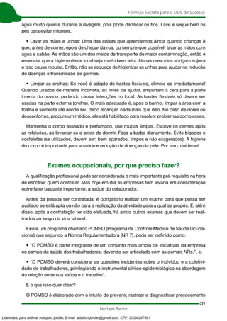 222
Fórmula Secreta para o DDS de Sucesso
Herbert Bento
água muito quente durante a lavagem, pois pode danificar os fios. Lave e seque bem os
pés para evitar micoses.
• Lavar as mãos e unhas: Uma das coisas que aprendemos ainda quando crianças é
que, antes de comer, epois de chegar da rua, ou sempre que possível, lavar as mãos com
água e sabão. As mãos são um dos meios de transporte de maior contaminação, então é
essencial que a higiene deste local seja muito bem feita. Unhas crescidas abrigam sujeira
e isso causa repulsa. Então, não se esqueça de higienizar as unhas para ajudar na redução
de doenças e transmissão de germes.
• Limpar as orelhas: Se você é adepto de hastes flexíveis, elimine-os imediatamente!
Quando usados de maneira incorreta, ao invés de ajudar, empurram a cera para a parte
interna do ouvido, podendo causar infecções no local. As hastes flexíveis só devem ser
usadas na parte externa (orelha). O mais adequado é, após o banho, limpar a área com a
toalha e somente até aonde seu dedo alcançar, nada mais que isso. No caso de dores ou
desconfortos, procure um médico, ele está habilitado para resolver problemas como esses.
Mantenha o corpo asseado e perfumado, use roupas limpas. Escove os dentes após
as refeições, ao levantar-se e antes de dormir. Faça a barba diariamente. Evite bigodes e
costeletas (se utilizados, devem ser: bem aparados, limpos e não exagerados). A higiene
do corpo é importante para a saúde e redução de doenças da pele. Por isso, cuide-se!
Exames ocupacionais, por que preciso fazer?
A qualificação profissional pode ser considerada o mais importante pré-requisito na hora
de escolher quem contratar. Mas hoje em dia as empresas têm levado em consideração
outro fator bastante importante, a saúde do colaborador.
Antes da pessoa ser contratada, é obrigatório realizar um exame para que possa ser
avaliado se está apta ou não para a realização da atividade para a qual se propôs. E, além
disso, após a contratação ter sido efetuada, há ainda outros exames que devem ser real-
izados ao longo da vida laboral.
Existe um programa chamado PCMSO (Programa de Controle Médico de Saúde Ocupa-
cional) que segundo a Norma Regulamentadora (NR 7), pode ser definido como:
• “O PCMSO é parte integrante de um conjunto mais amplo de iniciativas da empresa
no campo da saúde dos trabalhadores, devendo ser articulado com as demais NRs.”, e;
• “O PCMSO deverá considerar as questões incidentes sobre o indivíduo e a coletivi-
dade de trabalhadores, privilegiando o instrumental clínico-epidemiológico na abordagem
da relação entre sua saúde e o trabalho”.
E o que isso quer dizer?
O PCMSO é elaborado com o intuito de prevenir, rastrear e diagnosticar precocemente
Licenciado para adilmar marques jordão, E-mail: adailton.jordao@gmail.com, CPF: 30038267861
 