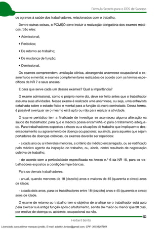 223
Fórmula Secreta para o DDS de Sucesso
Herbert Bento
os agravos à saúde dos trabalhadores, relacionados com o trabalho.
Dentre outras coisas, o PCMSO deve incluir a realização obrigatória dos exames médi-
cos. São eles:
• Admissional;
• Periódico;
• De retorno ao trabalho;
• De mudança de função;
• Demissional.
Os exames compreendem, avaliação clínica, abrangendo anamnese ocupacional e ex-
ame físico e mental, e exames complementares realizados de acordo com os termos espe-
cíficos da NR 7 e seus anexos.
E para que serve cada um desses exames? Qual a importância?
O exame admissional, como o próprio nome diz, deve ser feito antes que o trabalhador
assuma suas atividades. Nesse exame é realizada uma anamnese, ou seja, uma entrevista
detalhada sobre o estado físico e mental para a função do novo contratado. Dessa forma,
é possível averiguar se o mesmo está apto ou não para realizar a atividade.
O exame periódico tem a finalidade de investigar se aconteceu alguma alteração na
saúde do trabalhador, para que o médico possa encaminhá-lo para o tratamento adequa-
do. Para trabalhadores expostos a riscos ou a situações de trabalho que impliquem o des-
encadeamento ou agravamento de doença ocupacional, ou ainda, para aqueles que sejam
portadores de doenças crônicas, os exames deverão ser repetidos:
- a cada ano ou a intervalos menores, a critério do médico encarregado, ou se notificado
pelo médico agente da inspeção do trabalho, ou, ainda, como resultado de negociação
coletiva de trabalho;
- de acordo com a periodicidade especificada no Anexo n.º 6 da NR 15, para os tra-
balhadores expostos a condições hiperbáricas.
Para os demais trabalhadores:
- anual, quando menores de 18 (dezoito) anos e maiores de 45 (quarenta e cinco) anos
de idade;
- a cada dois anos, para os trabalhadores entre 18 (dezoito) anos e 45 (quarenta e cinco)
anos de idade.
O exame de retorno ao trabalho tem o objetivo de analisar se o trabalhador está apto
para exercer sua antiga função após o afastamento, sendo ele maior ou menor que 30 dias,
por motivo de doença ou acidente, ocupacional ou não.
Licenciado para adilmar marques jordão, E-mail: adailton.jordao@gmail.com, CPF: 30038267861
 