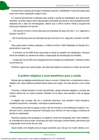 224
Fórmula Secreta para o DDS de Sucesso
Herbert Bento
O exame de mudança de função é realizado quando o trabalhador muda de função para
outra com maior exposição a algum risco.
E o exame demissional é realizado para avaliar a saúde do trabalhador que está sendo
demitido, se sofreu algum dano relacionado à atividade que exercia. Será obrigatoriamente
realizada até a data da homologação, desde que o último exame médico ocupacional
tenha sido realizado há mais de:
- 135 (centro e trinta e cinco) dias para as empresas de grau de risco 1 e 2, segundo o
Quadro I da NR-4;
- 90 (noventa) dias para as empresas de grau de risco 3 e 4, segundo o Quadro I da NR-
4.
Para cada exame médico realizado, o médico emitirá o ASO (Atestado de Saúde Ocu-
pacional) em duas vias.
- A primeira via do ASO ficará arquivada no local de trabalho do trabalhador, inclusive
frente de trabalho ou canteiro de obras, à disposição da fiscalização do trabalho.
- A segunda via do ASO será obrigatoriamente entregue ao trabalhador, mediante recibo
na primeira via.
Portanto, agora que você já sabe, não deixe de realizar os exames e cumprir as normas!
A prática religiosa e seus benefícios para a saúde
Muitas são as religiões existentes por todo o mundo. O Brasil tem o cristianismo entre a
religião com maior potência predominante sobre sua nação. Um país devoto e com muita
fé.
Contudo, o Brasil também é muito diversificado, abriga diversas religiões e crenças até
mesmo dentro de um mesmo estado. Também há os ateus, não acredita e não se apega
a nada.
A religião traz consigo não só o conteúdo espiritual, mas também muita disciplina,
equilíbrio emocional, mansidão, motivação e perseverança.
Uma pessoa que não se apega a nada, não faz menção a uma ideologia é sujeita a “an-
dar sem rumo”, podendo ocasionar frustração, pois não tem um alvo a seguir, a doença do
século é a depressão.
Quando a pessoa não se apega a um objetivo, sente-se fracassada, sem valor intelectu-
al, a tendência é que se isole, se esvazie de tudo e dá lugar a enfermidade, permitindo que
a depressão tome conta de sua vida.
Quem adota uma religião procura seguir preceitos que crê que irá mudar hábitos, con-
Licenciado para adilmar marques jordão, E-mail: adailton.jordao@gmail.com, CPF: 30038267861
 
