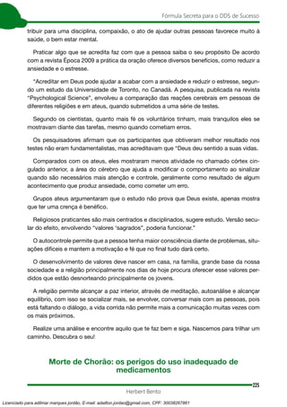 225
Fórmula Secreta para o DDS de Sucesso
Herbert Bento
tribuir para uma disciplina, compaixão, o ato de ajudar outras pessoas favorece muito à
saúde, o bem estar mental.
Praticar algo que se acredita faz com que a pessoa saiba o seu propósito De acordo
com a revista Época 2009 a prática da oração oferece diversos benefícios, como reduzir a
ansiedade e o estresse.
“Acreditar em Deus pode ajudar a acabar com a ansiedade e reduzir o estresse, segun-
do um estudo da Universidade de Toronto, no Canadá. A pesquisa, publicada na revista
“Psychological Science”, envolveu a comparação das reações cerebrais em pessoas de
diferentes religiões e em ateus, quando submetidos a uma série de testes.
Segundo os cientistas, quanto mais fé os voluntários tinham, mais tranquilos eles se
mostravam diante das tarefas, mesmo quando cometiam erros.
Os pesquisadores afirmam que os participantes que obtiveram melhor resultado nos
testes não eram fundamentalistas, mas acreditavam que “Deus deu sentido a suas vidas.
Comparados com os ateus, eles mostraram menos atividade no chamado córtex cin-
gulado anterior, a área do cérebro que ajuda a modificar o comportamento ao sinalizar
quando são necessários mais atenção e controle, geralmente como resultado de algum
acontecimento que produz ansiedade, como cometer um erro.
Grupos ateus argumentaram que o estudo não prova que Deus existe, apenas mostra
que ter uma crença é benéfico.
Religiosos praticantes são mais centrados e disciplinados, sugere estudo. Versão secu-
lar do efeito, envolvendo “valores ‘sagrados”, poderia funcionar.”
O autocontrole permite que a pessoa tenha maior consciência diante de problemas, situ-
ações difíceis e mantem a motivação e fé que no final tudo dará certo.
O desenvolvimento de valores deve nascer em casa, na família, grande base da nossa
sociedade e a religião principalmente nos dias de hoje procura oferecer esse valores per-
didos que estão desnorteando principalmente os jovens.
A religião permite alcançar a paz interior, através de meditação, autoanálise e alcançar
equilíbrio, com isso se socializar mais, se envolver, conversar mais com as pessoas, pois
está faltando o diálogo, a vida corrida não permite mais a comunicação muitas vezes com
os mais próximos.
Realize uma análise e encontre aquilo que te faz bem e siga. Nascemos para trilhar um
caminho. Descubra o seu!
Morte de Chorão: os perigos do uso inadequado de
medicamentos
Licenciado para adilmar marques jordão, E-mail: adailton.jordao@gmail.com, CPF: 30038267861
 
