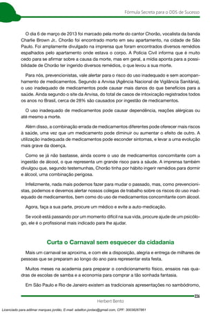 226
Fórmula Secreta para o DDS de Sucesso
Herbert Bento
O dia 6 de março de 2013 foi marcado pela morte do cantor Chorão, vocalista da banda
Charlie Brown Jr.. Chorão foi encontrado morto em seu apartamento, na cidade de São
Paulo. Foi amplamente divulgado na imprensa que foram encontrados diversos remédios
espalhados pelo apartamento onde estava o corpo. A Polícia Civil informa que é muito
cedo para se afirmar sobre a causa da morte, mas em geral, a mídia aponta para a possi-
bilidade de Chorão ter ingerido diversos remédios, o que levou a sua morte.
Para nós, prevencionistas, vale alertar para o risco do uso inadequado e sem acompan-
hamento de medicamentos. Segundo a Anvisa (Agência Nacional de Vigilância Sanitária),
o uso inadequado de medicamentos pode causar mais danos do que benefícios para a
saúde. Ainda segundo o site da Anvisa, do total de casos de intoxicação registrados todos
os anos no Brasil, cerca de 28% são causados por ingestão de medicamentos.
O uso inadequado de medicamentos pode causar dependência, reações alérgicas ou
até mesmo a morte.
Além disso, a combinação errada de medicamentos diferentes pode oferecer mais riscos
à saúde, uma vez que um medicamento pode diminuir ou aumentar o efeito de outro. A
utilização inadequada de medicamentos pode esconder sintomas, e levar a uma evolução
mais grave da doença.
Como se já não bastasse, ainda ocorre o uso de medicamentos concomitante com a
ingestão de álcool, o que representa um grande risco para a sáude. A imprensa também
divulgou que, segundo testemunhas, Chorão tinha por hábito ingerir remédios para dormir
e álcool, uma combinação perigosa.
Infelizmente, nada mais podemos fazer para mudar o passado, mas, como prevencioni-
stas, podemos e devemos alertar nossos colegas de trabalho sobre os riscos do uso inad-
equado de medicamentos, bem como do uso de medicamentos concomitante com álcool.
Agora, faça a sua parte, procure um médico e evite a auto-medicação.
Se você está passando por um momento difícil na sua vida, procure ajude de um psicólo-
go, ele é o profissional mais indicado para lhe ajudar.
Curta o Carnaval sem esquecer da cidadania
Mais um carnaval se aproxima, e com ele a disposição, alegria e entrega de milhares de
pessoas que se preparam ao longo do ano para representar esta festa.
Muitos meses na academia para preparar o condicionamento físico, ensaios nas qua-
dras de escolas de samba e a economia para comprar a tão sonhada fantasia.
Em São Paulo e Rio de Janeiro existem as tradicionais apresentações no sambódromo,
Licenciado para adilmar marques jordão, E-mail: adailton.jordao@gmail.com, CPF: 30038267861
 