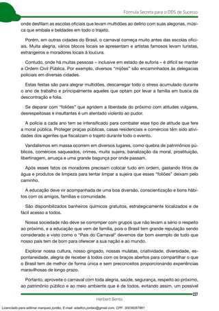 227
Fórmula Secreta para o DDS de Sucesso
Herbert Bento
onde desfilam as escolas oficiais que levam multidões ao delírio com suas alegorias, músi-
ca que embala e beldades em todo o trajeto.
Porém, em outras cidades do Brasil, o carnaval começa muito antes das escolas ofici-
ais. Muita alegria, vários blocos locais se apresentam e artistas famosos levam turistas,
estrangeiros e moradores locais à loucura.
Contudo, onde há muitas pessoas – inclusive em estado de euforia – é difícil se manter
a Ordem Civil Pública. Por exemplo, diversos “mijões” são encaminhados às delegacias
policiais em diversas cidades.
Estas festas são para alegrar multidões, descarregar todo o stress acumulado durante
o ano de trabalho e principalmente aqueles que optam por levar a família em busca da
descontração e folia.
Se deparar com “foliões” que agridem a liberdade do próximo com atitudes vulgares,
desrespeitosas e insultantes é um atentado violento ao pudor.
A polícia a cada ano tem se intensificado para combater esse tipo de atitude que fere
a moral pública. Proteger praças públicas, casas residenciais e comércios têm sido ativi-
dades dos agentes que fiscalizam o trajeto durante todo o evento.
Vandalismos em massa ocorrem em diversos lugares, como quebra de patrimônios pú-
blicos, comércios saqueados, crimes, muita sujeira, banalização da moral, prostituição,
libertinagem, arruaça e uma grande bagunça por onde passam.
Após esses fatos os moradores precisam colocar tudo em ordem, gastando litros de
água e produtos de limpeza para tentar limpar a sujeira que esses “foliões” deixam pelo
caminho.
A educação deve vir acompanhada de uma boa diversão, conscientização e bons hábi-
tos com os amigos, famílias e comunidade.
São disponibilizados banheiros químicos gratuitos, estrategicamente localizados e de
fácil acesso a todos.
Nossa sociedade não deve se corromper com grupos que não levam a sério o respeito
ao próximo, e a educação que vem de família, pois o Brasil tem grande reputação sendo
considerado e visto como o “País do Carnaval” devemos dar bom exemplo de tudo que
nosso país tem de bom para oferecer a sua nação e ao mundo.
Explorar nossa cultura, nosso gingado, nossas mulatas, criatividade, diversidade, es-
pontaneidade, alegria de receber à todos com os braços abertos para compartilhar o que
o Brasil tem de melhor de forma única e sem preconceitos proporcionando experiências
maravilhosas de longo prazo.
Portanto, aproveite o carnaval com toda alegria, saúde, segurança, respeito ao próximo,
ao patrimônio público e ao meio ambiente que é de todos, evitando assim, um possível
Licenciado para adilmar marques jordão, E-mail: adailton.jordao@gmail.com, CPF: 30038267861
 