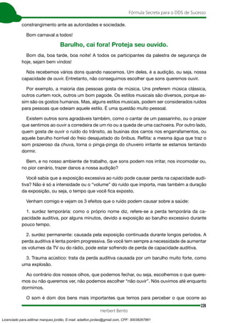 228
Fórmula Secreta para o DDS de Sucesso
Herbert Bento
constrangimento ante as autoridades e sociedade.
Bom carnaval a todos!
Barulho, cai fora! Proteja seu ouvido.
Bom dia, boa tarde, boa noite! A todos os participantes da palestra de segurança de
hoje, sejam bem vindos!
Nós recebemos vários dons quando nascemos. Um deles, é a audição, ou seja, nossa
capacidade de ouvir. Entretanto, não conseguimos escolher que sons queremos ouvir.
Por exemplo, a maioria das pessoas gosta de música. Uns preferem música clássica,
outros curtem rock, outros um bom pagode. Os estilos musicais são diversos, porque as-
sim são os gostos humanos. Mas, alguns estilos musicais, podem ser considerados ruídos
para pessoas que odeiam aquele estilo. É uma questão muito pessoal.
Existem outros sons agradáveis também, como o cantar de um passarinho, ou o prazer
que sentimos ao ouvir a corredeira de um rio ou a queda de uma cachoeira. Por outro lado,
quem gosta de ouvir o ruído do trânsito, as businas dos carros nos engarrafamentos, ou
aquele barulho horrível do freio desajustado do ônibus. Reflita: a mesma água que traz o
som prazeroso da chuva, torna o pinga-pinga do chuveiro irritante se estamos tentando
dormir.
Bem, e no nosso ambiente de trabalho, que sons podem nos irritar, nos incomodar ou,
no pior cenário, trazer danos a nossa audição?
Você sabia que a exposição excessiva ao ruído pode causar perda na capacidade audi-
tiva? Não é só a intensidade ou o “volume” do ruído que importa, mas também a duração
da exposição, ou seja, o tempo que você fica exposto.
Venham comigo e vejam os 3 efeitos que o ruído podem causar sobre a saúde:
1. surdez temporária: como o próprio nome diz, refere-se a perda temporária da ca-
pacidade auditiva, por alguns minutos, devido a exposição ao barulho excessivo durante
pouco tempo.
2. surdez permanente: causada pela exposição continuada durante longos períodos. A
perda auditiva é lenta porém progressiva. Se você tem sempre a necessidade de aumentar
os volumes da TV ou do rádio, pode estar sofrendo de perda de capacidade auditiva.
3. Trauma acústico: trata da perda auditiva causada por um barulho muito forte, como
uma explosão.
Ao contrário dos nossos olhos, que podemos fechar, ou seja, escolhemos o que quere-
mos ou não queremos ver, não podemos escolher “não ouvir”. Nós ouvimos até enquanto
dormimos.
O som é dom dos bens mais importantes que temos para perceber o que ocorre ao
Licenciado para adilmar marques jordão, E-mail: adailton.jordao@gmail.com, CPF: 30038267861
 
