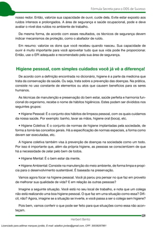 229
Fórmula Secreta para o DDS de Sucesso
Herbert Bento
nosso redor. Então, valorize sua capacidade de ouvir, cuide dela. Evite estar exposto aos
ruídos intensos e prolongados. A área de segurança e saúde ocupacional, pode e deve
avaliar o nível dos ruídos no ambiente de trabalho.
Da mesma forma, de acordo com esses resultados, os técnicos de segurança devem
indicar mecanismos de proteção, como o abafador de ruído.
Em resumo: valorize os dons que você recebeu quando nasceu. Sua capacidade de
ouvir é muito importante para você aproveitar tudo que sua vida pode lhe proporcionar.
Então, use o EPI adequado e recomendado pela sua área de segurança.
Higiene pessoal, com simples cuidados você já vê a diferença!
De acordo com a definição encontrada no dicionário, higiene é a parte da medicina que
trata da conservação da saúde. Ou seja, trata sobre a prevenção das doenças. Na prática,
consiste no uso constante de elementos ou atos que causem benefícios para os seres
humanos.
As técnicas de manutenção e preservação do bem estar, saúde perfeita e harmonia fun-
cional do organismo, recebe o nome de hábitos higiênicos. Estes podem ser divididos nos
seguintes grupos:
• Higiene Pessoal: É o conjunto dos hábitos de limpeza pessoal, com os quais cuidamos
da nossa saúde. Por exemplo: banho, lavar as mãos, higiene oral (boca), etc.
• Higiene Coletiva: É o conjunto de normas de higiene implantadas pela sociedade, de
forma a torná-las conceitos gerais. Há a especificação de normas especiais, a forma como
devem ser executadas, etc.
A higiene coletiva também visa à prevenção de doenças na sociedade como um todo.
Por isso é importante que, além da própria higiene, as pessoas se conscientizem de que
há a necessidade de zelar pelo bem de todos.
• Higiene Mental: É o bem estar da mente.
• Higiene Ambiental: Consiste na manutenção do meio ambiente, de forma limpa e propí-
cia para o desenvolvimento sustentável. É baseada na preservação.
Vamos agora focar na higiene pessoal. Você já parou pra pensar no que faz em proveito
de melhorar sua qualidade de vida? E em relação às outras pessoas?
Imagine a seguinte situação. Você está no seu local de trabalho, e nota que um colega
não está realizando uma boa higiene pessoal. O que faz em uma situação como essa? Difí-
cil, não? Agora, imagine se a situação se inverte, e você passa a ser o colega sem higiene?
Pois bem, vamos conferir o que pode ser feito para que situações como essa não acon-
teçam.
Licenciado para adilmar marques jordão, E-mail: adailton.jordao@gmail.com, CPF: 30038267861
 