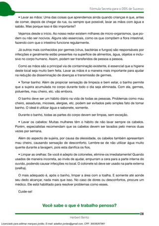 230
Fórmula Secreta para o DDS de Sucesso
Herbert Bento
• Lavar as mãos: Uma das coisas que aprendemos ainda quando crianças é que, antes
de comer, depois de chegar da rua, ou sempre que possível, lavar as mãos com água e
sabão. Mas porque isso é tão importante?
Vejamos desde o início. Ao nosso redor existem milhares de micro-organismos, que po-
dem ou não ser nocivos. Alguns são essenciais, como os que compõem a flora intestinal,
fazendo com que o intestino funcione regularmente.
Já outros mais conhecidos por germes (vírus, bactérias e fungos) são responsáveis por
infecções e geralmente estão presentes na superfície de alimentos, água, objetos e inclu-
sive no corpo humano. Assim, podem ser transferidos de pessoa a pessoa.
Como as mãos são a principal via de contaminação existente, é essencial que a higiene
deste local seja muito bem feita. Lavar as mãos é a maneira mais importante para ajudar
na redução da disseminação de doenças e transmissão de germes.
• Tomar banho: Além de propiciar sensação de limpeza e bem estar, o banho permite
que a sujeira acumulada no corpo durante todo o dia seja eliminada. Com ela, germes,
poluentes, mau cheiro, etc. vão embora.
O banho deve ser um hábito diário na vida de todas as pessoas. Problemas como mau
cheiro, assaduras, micoses, alergias, etc. podem ser evitados pelo simples fato de tomar
banho. O ideal é utilizar água e sabonete, somente.
Durante o banho, todas as partes do corpo devem ser limpas, sem exceção.
• Lavar os cabelos: Muitas mulheres têm o hábito de não lavar sempre os cabelos.
Porém, especialistas recomendam que os cabelos devem ser lavados pelo menos duas
vezes por semana.
Além do aspecto de sujeira, por causa da oleosidade, os cabelos também apresentam
mau cheiro, causando sensação de desconforto. Lembre-se de não utilizar água muito
quente durante a lavagem, pois esta danifica os fios.
• Limpar as orelhas: Se você é adepto de cotonetes, elimine-os imediatamente! Quando
usados de maneira incorreta, ao invés de ajudar, empurram a cera para a parte interna do
ouvido, podendo causar infecções no local. O cotonete só deve ser usado na parte externa
(orelha).
O mais adequado é, após o banho, limpar a área com a toalha. E somente até aonde
seu dedo alcançar, nada mais que isso. No caso de dores ou desconfortos, procure um
médico. Ele está habilitado para resolver problemas como esses.
Cuide-se!
Você sabe o que é trabalho penoso?
Licenciado para adilmar marques jordão, E-mail: adailton.jordao@gmail.com, CPF: 30038267861
 