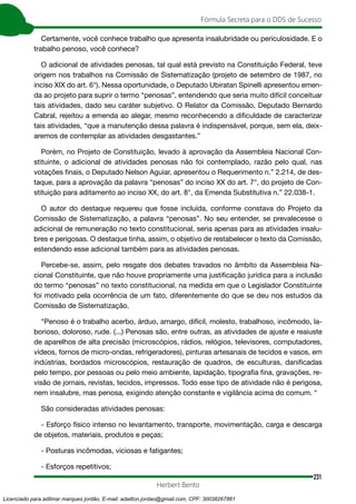 231
Fórmula Secreta para o DDS de Sucesso
Herbert Bento
Certamente, você conhece trabalho que apresenta insalubridade ou periculosidade. E o
trabalho penoso, você conhece?
O adicional de atividades penosas, tal qual está previsto na Constituição Federal, teve
origem nos trabalhos na Comissão de Sistematização (projeto de setembro de 1987, no
inciso XIX do art. 6°). Nessa oportunidade, o Deputado Ubiratan Spinelli apresentou emen-
da ao projeto para suprir o termo “penosas”, entendendo que seria muito difícil conceituar
tais atividades, dado seu caráter subjetivo. O Relator da Comissão, Deputado Bernardo
Cabral, rejeitou a emenda ao alegar, mesmo reconhecendo a dificuldade de caracterizar
tais atividades, “que a manutenção dessa palavra é indispensável, porque, sem ela, deix-
aremos de contemplar as atividades desgastantes.”
Porém, no Projeto de Constituição, levado à aprovação da Assembleia Nacional Con-
stituinte, o adicional de atividades penosas não foi contemplado, razão pelo qual, nas
votações finais, o Deputado Nelson Aguiar, apresentou o Requerimento n.” 2.214, de des-
taque, para a aprovação da palavra “penosas” do inciso XX do art. 7°, do projeto de Con-
stituição para aditamento ao inciso XX, do art. 8°, da Emenda Substitutiva n.” 22.038-1.
O autor do destaque requereu que fosse incluída, conforme constava do Projeto da
Comissão de Sistematização, a palavra “penosas”. No seu entender, se prevalecesse o
adicional de remuneração no texto constitucional, seria apenas para as atividades insalu-
bres e perigosas. O destaque tinha, assim, o objetivo de restabelecer o texto da Comissão,
estendendo esse adicional também para as atividades penosas.
Percebe-se, assim, pelo resgate dos debates travados no âmbito da Assembleia Na-
cional Constituinte, que não houve propriamente uma justificação jurídica para a inclusão
do termo “penosas” no texto constitucional, na medida em que o Legislador Constituinte
foi motivado pela ocorrência de um fato, diferentemente do que se deu nos estudos da
Comissão de Sistematização.
“Penoso é o trabalho acerbo, árduo, amargo, difícil, molesto, trabalhoso, incômodo, la-
borioso, doloroso, rude. (...) Penosas são, entre outras, as atividades de ajuste e reaiuste
de aparelhos de alta precisão (microscópios, rádios, relógios, televisores, computadores,
vídeos, fornos de micro-ondas, refrigeradores), pinturas artesanais de tecidos e vasos, em
indústrias, bordados microscópios, restauração de quadros, de esculturas, danificadas
pelo tempo, por pessoas ou pelo meio ambiente, lapidação, tipografia fina, gravações, re-
visão de jornais, revistas, tecidos, impressos. Todo esse tipo de atividade não é perigosa,
nem insalubre, mas penosa, exigindo atenção constante e vigilância acima do comum. “
São consideradas atividades penosas:
- Esforço físico intenso no levantamento, transporte, movimentação, carga e descarga
de objetos, materiais, produtos e peças;
- Posturas incômodas, viciosas e fatigantes;
- Esforços repetitivos;
Licenciado para adilmar marques jordão, E-mail: adailton.jordao@gmail.com, CPF: 30038267861
 