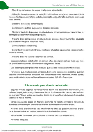 232
Fórmula Secreta para o DDS de Sucesso
Herbert Bento
- Alternância de horários de sono e virgília ou de alimentação;
- Utilização de equipamentos de proteção individual que impeçam o pleno exercício de
funções fisiológicas, como tato, audição, respiração, visão, atenção, que leve à sobrecarga
física ementa!;
- Excessiva atenção ou concentração;
- Contato com o público que acarrete desgaste psíquico;
- Atendimento direto de pessoas em atividades de primeiros socorros, tratamento e re-
abilitação que acarretem desgaste psíquico;
- Trabalho direto com pessoas em atividades de atenção, desenvolvimento e educação
que acarretem desgaste psíquico e físico;
- Confinamento ou isolamento;
- Contanto direito com substâncias, objetos ou situações repugnantes e cadáveres hu-
manos e animais,
- Trabalho direto na captura e sacrifício de animais.
Essas condições de trabalho têm em comum o fato de exigirem esforço físico e/ou men-
tal, provocarem incômodo, sofrimento ou desgaste da saúde.
Elas podem provocar problemas de saúde que não são necessariamente doenças.
Percebe-se que, muitas dessas atividades, bem como os conceitos expostos, guardam
bastante similitude com as atividades hoje consideradas como insalubres. Outras, por seu
turno, estão relacionadas na Norma Regulamentadora (NR) 17 – Ergonomia.
A hora certa para dormir no trabalho
Segunda-feira só pegando no tranco depois de um final de semana de descanso, sex-
ta-feira a preguiça do cansaço da semana, depois do almoço então, bate aquele desânimo
e o que fazer? Quem resiste a um cochilo depois do almoço? A produtividade é reduzida e
você não é mais o mesmo.
Várias pessoas são pegas em flagrante dormindo no trabalho em local e hora errada,
acidentes acontecem por funcionários estarem dormindo em momento errado.
A saúde, estilo e qualidade de vida influenciam na rotina de qualquer pessoa e a quali-
dade do sono reflete em muito a produtividade do dia do funcionário.
Vários fatores contribuem para qualidade ou não de uma boa noite de sono.
• Colchão adequado
Licenciado para adilmar marques jordão, E-mail: adailton.jordao@gmail.com, CPF: 30038267861
 