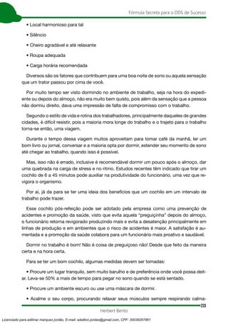 233
Fórmula Secreta para o DDS de Sucesso
Herbert Bento
• Local harmonioso para tal
• Silêncio
• Cheiro agradável e até relaxante
• Roupa adequada
• Carga horária recomendada
Diversos são os fatores que contribuem para uma boa noite de sono ou aquela sensação
que um trator passou por cima de você.
Por muito tempo ser visto dormindo no ambiente de trabalho, seja na hora do expedi-
ente ou depois do almoço, não era muito bem quisto, pois além da sensação que a pessoa
não dormiu direito, dava uma impressão de falta de compromisso com o trabalho.
Segundo o estilo de vida e rotina dos trabalhadores, principalmente daqueles de grandes
cidades, é difícil resistir, pois a maioria mora longe do trabalho e o trajeto para o trabalho
torna-se então, uma viagem.
Durante o tempo dessa viagem muitos aproveitam para tomar café da manhã, ler um
bom livro ou jornal, conversar e a maioria opta por dormir, estender seu momento de sono
até chegar ao trabalho, quando isso é possível.
Mas, isso não é errado, inclusive é recomendável dormir um pouco após o almoço, dar
uma quebrada na carga de stress e no ritmo. Estudos recentes têm indicado que tirar um
cochilo de 6 a 45 minutos pode auxiliar na produtividade do funcionário, uma vez que re-
vigora o organismo.
Por aí, já da para se ter uma ideia dos benefícios que um cochilo em um intervalo de
trabalho pode trazer.
Esse cochilo pós-refeição pode ser adotado pela empresa como uma prevenção de
acidentes e promoção da saúde, visto que evita aquela “preguiçinha” depois do almoço,
o funcionário retorna revigorado produzindo mais e evita a desatenção principalmente em
linhas de produção e em ambientes que o risco de acidentes é maior. A satisfação é au-
mentada e a promoção da saúde colabora para um funcionário mais proativo e saudável.
Dormir no trabalho é bom! Não é coisa de preguiçoso não! Desde que feito da maneira
certa e na hora certa.
Para se ter um bom cochilo, algumas medidas devem ser tomadas:
• Procure um lugar tranquilo, sem muito barulho e de preferência onde você possa deit-
ar. Leva-se 50% a mais de tempo para pegar no sono quando se está sentado.
• Procure um ambiente escuro ou use uma máscara de dormir.
• Acalme o seu corpo, procurando relaxar seus músculos sempre respirando calma-
Licenciado para adilmar marques jordão, E-mail: adailton.jordao@gmail.com, CPF: 30038267861
 