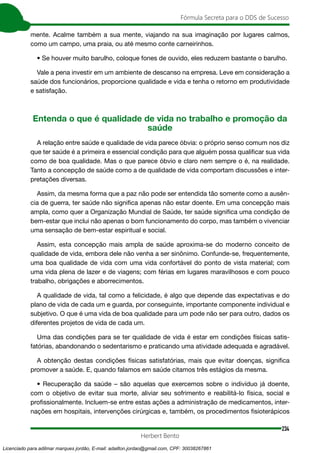 234
Fórmula Secreta para o DDS de Sucesso
Herbert Bento
mente. Acalme também a sua mente, viajando na sua imaginação por lugares calmos,
como um campo, uma praia, ou até mesmo conte carneirinhos.
• Se houver muito barulho, coloque fones de ouvido, eles reduzem bastante o barulho.
Vale a pena investir em um ambiente de descanso na empresa. Leve em consideração a
saúde dos funcionários, proporcione qualidade e vida e tenha o retorno em produtividade
e satisfação.
Entenda o que é qualidade de vida no trabalho e promoção da
saúde
A relação entre saúde e qualidade de vida parece óbvia: o próprio senso comum nos diz
que ter saúde é a primeira e essencial condição para que alguém possa qualificar sua vida
como de boa qualidade. Mas o que parece óbvio e claro nem sempre o é, na realidade.
Tanto a concepção de saúde como a de qualidade de vida comportam discussões e inter-
pretações diversas.
Assim, da mesma forma que a paz não pode ser entendida tão somente como a ausên-
cia de guerra, ter saúde não significa apenas não estar doente. Em uma concepção mais
ampla, como quer a Organização Mundial de Saúde, ter saúde significa uma condição de
bem-estar que inclui não apenas o bom funcionamento do corpo, mas também o vivenciar
uma sensação de bem-estar espiritual e social.
Assim, esta concepção mais ampla de saúde aproxima-se do moderno conceito de
qualidade de vida, embora dele não venha a ser sinônimo. Confunde-se, frequentemente,
uma boa qualidade de vida com uma vida confortável do ponto de vista material; com
uma vida plena de lazer e de viagens; com férias em lugares maravilhosos e com pouco
trabalho, obrigações e aborrecimentos.
A qualidade de vida, tal como a felicidade, é algo que depende das expectativas e do
plano de vida de cada um e guarda, por conseguinte, importante componente individual e
subjetivo. O que é uma vida de boa qualidade para um pode não ser para outro, dados os
diferentes projetos de vida de cada um.
Uma das condições para se ter qualidade de vida é estar em condições físicas satis-
fatórias, abandonando o sedentarismo e praticando uma atividade adequada e agradável.
A obtenção destas condições físicas satisfatórias, mais que evitar doenças, significa
promover a saúde. E, quando falamos em saúde citamos três estágios da mesma.
• Recuperação da saúde – são aquelas que exercemos sobre o indivíduo já doente,
com o objetivo de evitar sua morte, aliviar seu sofrimento e reabilitá-lo física, social e
profissionalmente. Incluem-se entre estas ações a administração de medicamentos, inter-
nações em hospitais, intervenções cirúrgicas e, também, os procedimentos fisioterápicos
Licenciado para adilmar marques jordão, E-mail: adailton.jordao@gmail.com, CPF: 30038267861
 