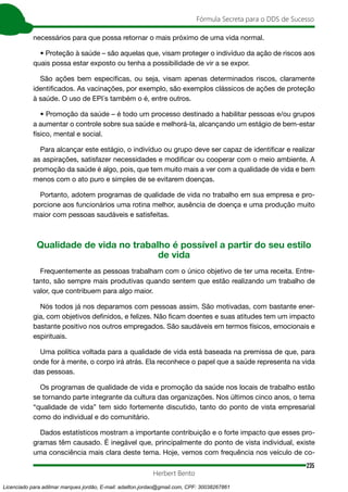 235
Fórmula Secreta para o DDS de Sucesso
Herbert Bento
necessários para que possa retornar o mais próximo de uma vida normal.
• Proteção à saúde – são aquelas que, visam proteger o indivíduo da ação de riscos aos
quais possa estar exposto ou tenha a possibilidade de vir a se expor.
São ações bem específicas, ou seja, visam apenas determinados riscos, claramente
identificados. As vacinações, por exemplo, são exemplos clássicos de ações de proteção
à saúde. O uso de EPI´s também o é, entre outros.
• Promoção da saúde – é todo um processo destinado a habilitar pessoas e/ou grupos
a aumentar o controle sobre sua saúde e melhorá-la, alcançando um estágio de bem-estar
físico, mental e social.
Para alcançar este estágio, o indivíduo ou grupo deve ser capaz de identificar e realizar
as aspirações, satisfazer necessidades e modificar ou cooperar com o meio ambiente. A
promoção da saúde é algo, pois, que tem muito mais a ver com a qualidade de vida e bem
menos com o ato puro e simples de se evitarem doenças.
Portanto, adotem programas de qualidade de vida no trabalho em sua empresa e pro-
porcione aos funcionários uma rotina melhor, ausência de doença e uma produção muito
maior com pessoas saudáveis e satisfeitas.
Qualidade de vida no trabalho é possível a partir do seu estilo
de vida
Frequentemente as pessoas trabalham com o único objetivo de ter uma receita. Entre-
tanto, são sempre mais produtivas quando sentem que estão realizando um trabalho de
valor, que contribuem para algo maior.
Nós todos já nos deparamos com pessoas assim. São motivadas, com bastante ener-
gia, com objetivos definidos, e felizes. Não ficam doentes e suas atitudes tem um impacto
bastante positivo nos outros empregados. São saudáveis em termos físicos, emocionais e
espirituais.
Uma política voltada para a qualidade de vida está baseada na premissa de que, para
onde for à mente, o corpo irá atrás. Ela reconhece o papel que a saúde representa na vida
das pessoas.
Os programas de qualidade de vida e promoção da saúde nos locais de trabalho estão
se tornando parte integrante da cultura das organizações. Nos últimos cinco anos, o tema
“qualidade de vida” tem sido fortemente discutido, tanto do ponto de vista empresarial
como do individual e do comunitário.
Dados estatísticos mostram a importante contribuição e o forte impacto que esses pro-
gramas têm causado. É inegável que, principalmente do ponto de vista individual, existe
uma consciência mais clara deste tema. Hoje, vemos com frequência nos veículo de co-
Licenciado para adilmar marques jordão, E-mail: adailton.jordao@gmail.com, CPF: 30038267861
 