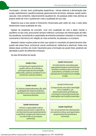 236
Fórmula Secreta para o DDS de Sucesso
Herbert Bento
municação – jornais, tevê, publicações específicas – temas relativos à alimentação ade-
quada, sedentarismo, equilíbrio pessoal, gerenciamento de tempo, estresse, saúde cardio-
vascular, meio ambiente, relacionamento saudável etc. As pessoas estão mais atentas ao
próprio estilo de viver e questionam mais a qualidade de sua vida.
Sabemos que a boa saúde é fortemente influenciada pelo estilo de vida, e este afeta
diretamente nossa qualidade de vida.
Apesar da amplitude do conceito, viver com qualidade de vida é saber manter o
equilíbrio no dia a dia, procurando sempre melhorar o processo de interiorização de hábi-
tos saudáveis, aumentando a capacidade de enfrentar pressões e dissabor e vivendo mais
consciente e harmônico em relação ao meio ambiente, às pessoas e a si próprio.
Baseado nestas noções pode-se dizer que saúde é o resultado do gerenciamento ade-
quado das áreas física, emocional, social, profissional, intelectual e espiritual. Cada uma
destas áreas contribui de modo importante para a formação da saúde total, podendo ser
abordada a partir de diferentes enfoques:
As seis dimensões da saúde
Licenciado para adilmar marques jordão, E-mail: adailton.jordao@gmail.com, CPF: 30038267861
 