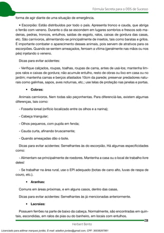 238
Fórmula Secreta para o DDS de Sucesso
Herbert Bento
forma de agir diante de uma situação de emergência.
• Escorpião: Estão distribuídos por todo o país. Apresenta tronco e cauda, que abriga
o ferrão com veneno. Durante o dia se escondem em lugares sombrios e frescos sob ma-
deiras, pedras, troncos, entulhos, saídas de esgoto, ralos, caixas de gordura das casas,
etc. São carnívoros, alimentando-se principalmente de insetos, tais como baratas e grilos.
É importante combater o aparecimento desses animais, pois servem de atrativos para os
escorpiões. Quando se sentem ameaçados, ferroam a vítima (geralmente nas mãos ou nos
pés) injetando o veneno.
Dicas para evitar acidentes:
- Verifique calçados, roupas, toalhas, roupas de cama, antes de usá-los; mantenha lim-
pos ralos e caixas de gordura; não acumule entulho, resto de obras ou lixo em casa ou no
jardim; mantenha camas e berços afastados 10cm da parede; preservar predadores natu-
rais como galinhas, sapos, aves noturnas, etc.; use telas de proteção nas janelas e portas.
• Cobras:
Animais carnívoros. Nem todas são peçonhentas. Para diferenciá-las, existem algumas
diferenças, tais como:
- Fosseta loreal (orifício localizado entre os olhos e a narina);
- Cabeça triangular;
- Olhos pequenos, com pupila em fenda;
- Cauda curta, afinando bruscamente;
- Quando ameaçadas dão o bote.
Dicas para evitar acidentes: Semelhantes às do escorpião. Há algumas especificidades
como:
- Alimentam-se principalmente de roedores. Mantenha a casa ou o local de trabalho livre
deles!
- Se trabalhar na área rural, use o EPI adequado (botas de cano alto, luvas de raspa de
couro, etc.).
• Aranhas:
Comuns em áreas próximas, e em alguns casos, dentro das casas.
Dicas para evitar acidentes: Semelhantes às já mencionadas anteriormente.
• Lacraias:
Possuem ferrões na parte de baixo da cabeça. Normalmente, são encontradas em quin-
tais, escondidas, em ralos de pias ou do banheiro, em locais com entulhos.
Licenciado para adilmar marques jordão, E-mail: adailton.jordao@gmail.com, CPF: 30038267861
 
