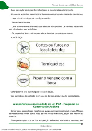 239
Fórmula Secreta para o DDS de Sucesso
Herbert Bento
Dicas para evitar acidentes: Semelhantes às já mencionadas anteriormente.
No caso de acidentes, os procedimentos para qualquer um dos casos são os mesmos:
- Lavar o local com água, ou com água e sabão.
- Elevar o local afetado;
- Levar a vítima imediatamente ao local de saúde mais próximo. Lá, caso seja necessário,
será ministrado o soro antiofídico.
- Se for possível, leve o animal para o local de saúde para reconhecimento.
NUNCA FAÇA
Se for possível, leve o animal para o local de saúde.
Siga as medidas de proteção, e em caso de dúvidas, procure auxílio especializado.
A importância e necessidade de um PCA - Programa de
Conservação Auditiva
Dentre todos os agentes do risco físico o que possui maior incidência é o ruído. Milhares
de trabalhadores sofrem com o ruído de seus locais de trabalho, sejam eles internos ou
externos.
Esse agente é preocupante, pois a exposição a ele causa interferência na saúde, bem
Licenciado para adilmar marques jordão, E-mail: adailton.jordao@gmail.com, CPF: 30038267861
 