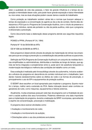 240
Fórmula Secreta para o DDS de Sucesso
Herbert Bento
estar e qualidade de vida das pessoas, o fator de grande influência é o tempo de ex-
posição e intensidade desse ruído, pois pode haver grande exposição e baixa intensidade
ou vice-versa, mas as duas situações podem causar danos a saúde do trabalhador.
Como proteção ao trabalhador existem várias leis e normas que buscam adequar o
tempo de exposição e a concentração do agente ao dia a dia de contato. Dentre eles de-
stacamos o PCA que é o Programa de Conservação Auditiva, com o intuito de preservar a
audição do indivíduo, sendo ele portador ou não da perda auditiva, visto que o programa
é direcionado a prevenção.
Como documento base a elaboração desse programa atende aos seguintes requisitos
legais:
PCMSO e PPRA, (Portaria Nº 24, 1994)
Portaria Nº 19 de 09/04/98 do MTb
OS Nº 608 de 05/08/98 do MPS 2.
Este programa é desenvolvido através de adoção da implantação de rotinas nas empre-
sas para que se consiga a prevenção ou a estabilização das perdas auditivas ocupacionais.
Definição de PCA (Programa de Conservação Auditiva) é um conjunto de medidas técni-
cas simplificadas ou administrativas, distribuídas e mantidas ao longo do tempo, que ag-
indo de forma integrada e complementar entre si, pode servir de substituto temporário a
modernização tecnológica e melhoria das condições de trabalho como um todo.
Essa avaliação é realizada pelo fonoaudiólogo através da audiometria, inclusive avalian-
do a eficácia do programa em decorrência do contato individual com o trabalhador, bem
dando maiores esclarecimentos sobre os efeitos do ruído e as formas de prevenção, e
principalmente o uso do EPI e equipamentos de proteção auditiva.
O SESMT deve escolher um local apropriado para implantar o programa. Quanto maior
for o tempo, melhor será a extensão do PCA. Nesta indicação devem estar contidos os
geradores de ruído, como máquinas, equipamentos e fatores externos.
Atualmente, muitas empresas possuem este tipo de programa com a finalidade de pre-
venir a saúde auditiva dos seus funcionários. Podemos referenciar uma data importante
para a implantação do programa, durante a realização da SIPAT na empresa, aproveitando
o espírito de conscientização, prevenção e mobilização.
O programa deve exercer atividades como:
• Avaliação e monitoramento do ruído;
• Avaliação e monitoramento da audição;
• Orientações sobre o uso dos protetores auriculares;
Licenciado para adilmar marques jordão, E-mail: adailton.jordao@gmail.com, CPF: 30038267861
 