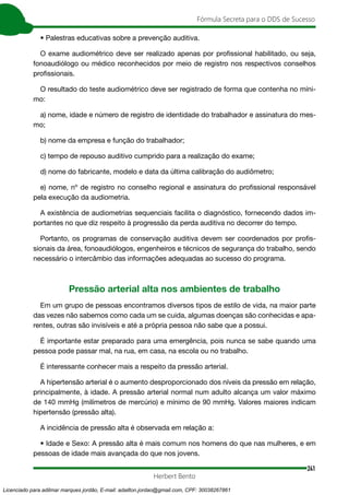 241
Fórmula Secreta para o DDS de Sucesso
Herbert Bento
• Palestras educativas sobre a prevenção auditiva.
O exame audiométrico deve ser realizado apenas por profissional habilitado, ou seja,
fonoaudiólogo ou médico reconhecidos por meio de registro nos respectivos conselhos
profissionais.
O resultado do teste audiométrico deve ser registrado de forma que contenha no míni-
mo:
a) nome, idade e número de registro de identidade do trabalhador e assinatura do mes-
mo;
b) nome da empresa e função do trabalhador;
c) tempo de repouso auditivo cumprido para a realização do exame;
d) nome do fabricante, modelo e data da última calibração do audiômetro;
e) nome, nº de registro no conselho regional e assinatura do profissional responsável
pela execução da audiometria.
A existência de audiometrias sequenciais facilita o diagnóstico, fornecendo dados im-
portantes no que diz respeito à progressão da perda auditiva no decorrer do tempo.
Portanto, os programas de conservação auditiva devem ser coordenados por profis-
sionais da área, fonoaudiólogos, engenheiros e técnicos de segurança do trabalho, sendo
necessário o intercâmbio das informações adequadas ao sucesso do programa.
Pressão arterial alta nos ambientes de trabalho
Em um grupo de pessoas encontramos diversos tipos de estilo de vida, na maior parte
das vezes não sabemos como cada um se cuida, algumas doenças são conhecidas e apa-
rentes, outras são invisíveis e até a própria pessoa não sabe que a possui.
É importante estar preparado para uma emergência, pois nunca se sabe quando uma
pessoa pode passar mal, na rua, em casa, na escola ou no trabalho.
É interessante conhecer mais a respeito da pressão arterial.
A hipertensão arterial é o aumento desproporcionado dos níveis da pressão em relação,
principalmente, à idade. A pressão arterial normal num adulto alcança um valor máximo
de 140 mmHg (milímetros de mercúrio) e mínimo de 90 mmHg. Valores maiores indicam
hipertensão (pressão alta).
A incidência de pressão alta é observada em relação a:
• Idade e Sexo: A pressão alta é mais comum nos homens do que nas mulheres, e em
pessoas de idade mais avançada do que nos jovens.
Licenciado para adilmar marques jordão, E-mail: adailton.jordao@gmail.com, CPF: 30038267861
 