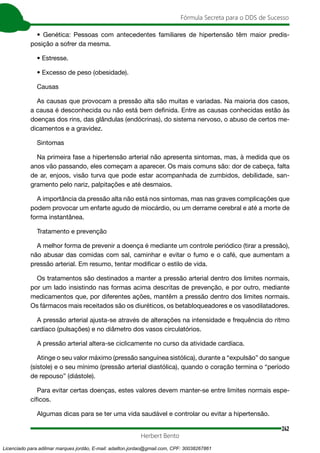 242
Fórmula Secreta para o DDS de Sucesso
Herbert Bento
• Genética: Pessoas com antecedentes familiares de hipertensão têm maior predis-
posição a sofrer da mesma.
• Estresse.
• Excesso de peso (obesidade).
Causas
As causas que provocam a pressão alta são muitas e variadas. Na maioria dos casos,
a causa é desconhecida ou não está bem definida. Entre as causas conhecidas estão às
doenças dos rins, das glândulas (endócrinas), do sistema nervoso, o abuso de certos me-
dicamentos e a gravidez.
Sintomas
Na primeira fase a hipertensão arterial não apresenta sintomas, mas, à medida que os
anos vão passando, eles começam a aparecer. Os mais comuns são: dor de cabeça, falta
de ar, enjoos, visão turva que pode estar acompanhada de zumbidos, debilidade, san-
gramento pelo nariz, palpitações e até desmaios.
A importância da pressão alta não está nos sintomas, mas nas graves complicações que
podem provocar um enfarte agudo de miocárdio, ou um derrame cerebral e até a morte de
forma instantânea.
Tratamento e prevenção
A melhor forma de prevenir a doença é mediante um controle periódico (tirar a pressão),
não abusar das comidas com sal, caminhar e evitar o fumo e o café, que aumentam a
pressão arterial. Em resumo, tentar modificar o estilo de vida.
Os tratamentos são destinados a manter a pressão arterial dentro dos limites normais,
por um lado insistindo nas formas acima descritas de prevenção, e por outro, mediante
medicamentos que, por diferentes ações, mantêm a pressão dentro dos limites normais.
Os fármacos mais receitados são os diuréticos, os betabloqueadores e os vasodilatadores.
A pressão arterial ajusta-se através de alterações na intensidade e frequência do ritmo
cardíaco (pulsações) e no diâmetro dos vasos circulatórios.
A pressão arterial altera-se ciclicamente no curso da atividade cardíaca.
Atinge o seu valor máximo (pressão sanguínea sistólica), durante a “expulsão” do sangue
(sístole) e o seu mínimo (pressão arterial diastólica), quando o coração termina o “período
de repouso” (diástole).
Para evitar certas doenças, estes valores devem manter-se entre limites normais espe-
cíficos.
Algumas dicas para se ter uma vida saudável e controlar ou evitar a hipertensão.
Licenciado para adilmar marques jordão, E-mail: adailton.jordao@gmail.com, CPF: 30038267861
 