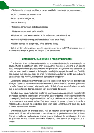 243
Fórmula Secreta para o DDS de Sucesso
Herbert Bento
• Tente manter um peso equilibrado para a sua idade. Livre-se do excesso de peso;
• Evite o consumo excessivo de sal;
• Evite os alimentos gordos.
• Deixe de fumar;
• Modere o consumo de bebidas alcoólicas;
• Reduza o consumo de cafeína (café).
• Pratique esportes regularmente - após ter feito um check-up médico;
• Escolha esportes que requeiram resistência física e não força;
• Não se esforce até atingir o seu limite da forma física;
Este é um ótimo tema para se discutir na empresa ou em uma SIPAT, preocupe-se com
a saúde de sua equipe, pois a informação pode salvar vidas.
Enfermeiro, sua saúde é mais importante!
O enfermeiro é um profissional essencial no processo de proteção e recuperação da
saúde. Muitos o classificam como mero coadjuvante, mas isso é um erro. É um agente
ativo e indispensável no processo de cura dos pacientes. Antigamente não passavam de
mais um membro de uma equipe do hospital, mas hoje tem papel de referência. Estatísti-
cas revelam que hoje, são mais de cinco mil equipes hospitalares, sendo que cada uma
delas, possui pelo menos um enfermeiro com caráter obrigatório.
Dessa forma o leque dos enfermeiros passou a abranger um maior número de setores de
atuação, passando de somente da assistência ou cuidado direto ao paciente, para coor-
denação de equipes inteiras. Hoje, o enfermeiro não lida só com a assistência ao paciente
que já apresenta uma doença, mas sim com a promoção da saúde.
Devido a todas essas mudanças, o setor da enfermagem passou a merecer mais atenção
em relação aos riscos aos quais os profissionais estão expostos. Muitos lidam diariamente
com exposições diretas a agentes nocivos à saúde, e precisam saber qual a melhor forma
de prevenção da sua própria saúde. Pois antes mesmo de pensar no bem do outro, há a
necessidade de pensar no seu próprio bem estar, caso contrário, como estar apto para
suprir as necessidades alheias?
Enfermeiros atuam em diversos locais, mas os hospitais ainda vigoram como maioria.
Nesse local, há uma série de fatores potenciais de riscos, podendo causar danos classi-
ficados como leves, moderados ou graves, e ainda acidentes de trabalho e/ou doenças
ocupacionais. Dentre os riscos ambientais existentes, o mai comum em hospitais é o bi-
ológico.
Licenciado para adilmar marques jordão, E-mail: adailton.jordao@gmail.com, CPF: 30038267861
 
