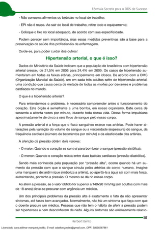 245
Fórmula Secreta para o DDS de Sucesso
Herbert Bento
- Não consuma alimentos ou bebidas no local de trabalho;
- EPI não é roupa. Ao sair do local de trabalho, retire todo o equipamento;
- Coloque o lixo no local adequado, de acordo com sua especificidade.
Podem parecer sem importância, mas essas medidas preventivas são a base para a
preservação da saúde dos profissionais de enfermagem.
Cuide-se, para poder cuidar dos outros!
Hipertensão arterial, o que é isso?
Dados do Ministério da Saúde indicam que a população de brasileiros com hipertensão
arterial cresceu de 21,5% em 2006 para 24,4% em 2009. Os casos de hipertensão au-
mentaram em todas as faixas etárias, principalmente em idosos. De acordo com a OMS
(Organização Mundial da Saúde), um em cada três adultos sofre de hipertensão arterial,
uma condição que causa cerca de metade de todas as mortes por derrames e problemas
cardíacos no mundo.
O que é a hipertensão arterial?
Para entendermos o problema, é necessário compreender antes o funcionamento do
coração. Este órgão é semelhante a uma bomba, em nosso organismo. Bate cerca de
sessenta a oitenta vezes por minuto, durante toda nossa vida. Dessa forma impulsiona
aproximadamente de cinco a seis litros de sangue pelo nosso corpo.
A pressão arterial é a força que o fluxo sanguíneo exerce nas artérias. Pode haver al-
terações pela variação do volume do sangue ou a viscosidade (espessura) do sangue, da
frequência cardíaca (número de batimentos por minuto) e da elasticidade das artérias.
A aferição da pressão obtém dois valores:
- O maior: Quando o coração se contrai para bombear o sangue (pressão sistólica);
- O menor: Quando o coração relaxa entre duas batidas cardíacas (pressão diastólica).
Sendo mais conhecida pela população por “pressão alta”, ocorre quando há um au-
mento da pressão com que o sangue circula pelas artérias do corpo humano. Imagine
uma mangueira de jardim (que simboliza a artéria), ao apertá-la a água sai com mais força,
aumentando, portanto a pressão. O mesmo se dá no nosso corpo.
Ao aferir a pressão, se o valor obtido for superior a 140x90 mm/Hg (em adultos com mais
de 18 anos) deve-se procurar com urgência um médico.
Um dos principais problemas da pressão alta é exatamente o fato de não apresentar
sintomas, até fases bem avançadas. Normalmente, não há um sintoma que faça com que
o doente procure um médico. Pessoas que não tem o hábito de aferir a pressão podem
ser hipertensas e nem desconfiarem de nada. Alguns sintomas são erroneamente relacio-
Licenciado para adilmar marques jordão, E-mail: adailton.jordao@gmail.com, CPF: 30038267861
 