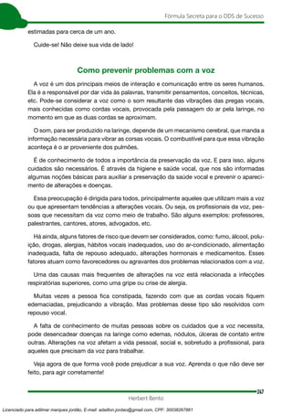 247
Fórmula Secreta para o DDS de Sucesso
Herbert Bento
estimadas para cerca de um ano.
Cuide-se! Não deixe sua vida de lado!
Como prevenir problemas com a voz
A voz é um dos principais meios de interação e comunicação entre os seres humanos.
Ela é a responsável por dar vida às palavras, transmitir pensamentos, conceitos, técnicas,
etc. Pode-se considerar a voz como o som resultante das vibrações das pregas vocais,
mais conhecidas como cordas vocais, provocada pela passagem do ar pela laringe, no
momento em que as duas cordas se aproximam.
O som, para ser produzido na laringe, depende de um mecanismo cerebral, que manda a
informação necessária para vibrar as corsas vocais. O combustível para que essa vibração
aconteça é o ar proveniente dos pulmões.
É de conhecimento de todos a importância da preservação da voz. E para isso, alguns
cuidados são necessários. É através da higiene e saúde vocal, que nos são informadas
algumas noções básicas para auxiliar a preservação da saúde vocal e prevenir o apareci-
mento de alterações e doenças.
Essa preocupação é dirigida para todos, principalmente aqueles que utilizam mais a voz
ou que apresentam tendências a alterações vocais. Ou seja, os profissionais da voz, pes-
soas que necessitam da voz como meio de trabalho. São alguns exemplos: professores,
palestrantes, cantores, atores, advogados, etc.
Há ainda, alguns fatores de risco que devem ser considerados, como: fumo, álcool, polu-
ição, drogas, alergias, hábitos vocais inadequados, uso do ar-condicionado, alimentação
inadequada, falta de repouso adequado, alterações hormonais e medicamentos. Esses
fatores atuam como favorecedores ou agravantes dos problemas relacionados com a voz.
Uma das causas mais frequentes de alterações na voz está relacionada a infecções
respiratórias superiores, como uma gripe ou crise de alergia.
Muitas vezes a pessoa fica constipada, fazendo com que as cordas vocais fiquem
edemaciadas, prejudicando a vibração. Mas problemas desse tipo são resolvidos com
repouso vocal.
A falta de conhecimento de muitas pessoas sobre os cuidados que a voz necessita,
pode desencadear doenças na laringe como edemas, nódulos, úlceras de contato entre
outras. Alterações na voz afetam a vida pessoal, social e, sobretudo a profissional, para
aqueles que precisam da voz para trabalhar.
Veja agora de que forma você pode prejudicar a sua voz. Aprenda o que não deve ser
feito, para agir corretamente!
Licenciado para adilmar marques jordão, E-mail: adailton.jordao@gmail.com, CPF: 30038267861
 