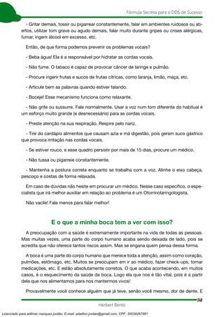 248
Fórmula Secreta para o DDS de Sucesso
Herbert Bento
- Gritar demais, tossir ou pigarrear constantemente, falar em ambientes ruidosos ou ab-
ertos, utilizar tom grave ou agudo demais, falar muito durante gripes ou crises alérgicas,
fumar, ingerir álcool em excesso, etc.
Então, de que forma podemos prevenir os problemas vocais?
- Beba água! Ela é a responsável por hidratar as cordas vocais.
- Não fume. O tabaco é capaz de provocar câncer de laringe e pulmão.
- Procure ingerir frutas e sucos de frutas cítricas, como laranja, limão, maça, etc.
- Articule bem as palavras quando estiver falando.
- Boceje! Esse mecanismo funciona como relaxante.
- Não grite ou sussurre. Fale normalmente. Usar a voz num tom diferente do habitual é
um esforço muito grande (e desnecessário) para as cordas vocais.
- Preste atenção na sua respiração. Respire pelo nariz.
- Tire do cardápio alimentos que causam azia e má digestão, pois geram suco gástrico
que provoca irritação nas cordas vocais.
- Se estiver rouco, e esse quadro persistir por mais de 15 dias, procure um médico.
- Não tussa ou pigarreie constantemente.
- Mantenha a postura correta enquanto se trabalha com a voz. Alinhe o eixo cabeça,
pescoço e costas de forma relaxada.
Em caso de dúvidas não hesite em procurar um médico. Nesse caso específico, o espe-
cialista que irá melhor auxiliar em relação ao problema é um Otorrinolaringologista.
Não vacile! Fale menos para falar melhor!
E o que a minha boca tem a ver com isso?
A preocupação com a saúde é extremamente importante na vida de todas as pessoas.
Mas muitas vezes, uma parte do corpo humano acaba sendo deixada de lado, pois se
acredita que não oferece tantos riscos assim. Mas se engana quem pensa dessa forma.
A boca é uma parte do corpo humano que merece toda a atenção, assim como coração,
pulmões, estômago, etc. Muitos se preocupam em ir ao médico, fazer check-ups, tomar
medicações, etc. E estão absolutamente corretos. O que acaba acontecendo, em muitos
casos, é o esquecimento da saúde da boca. Logo ela que nos é tão vital, pois é a partir
dela que nos alimentamos para nos mantermos vivos!
Provavelmente você conhece alguém que já teve, senão você mesmo, dor de dente. E
Licenciado para adilmar marques jordão, E-mail: adailton.jordao@gmail.com, CPF: 30038267861
 