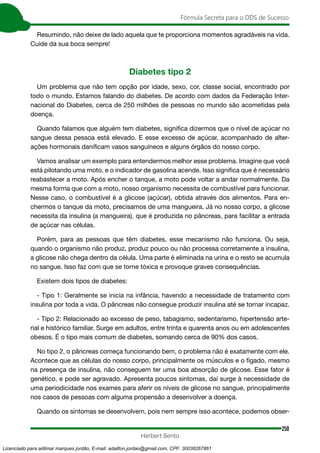 250
Fórmula Secreta para o DDS de Sucesso
Herbert Bento
Resumindo, não deixe de lado aquela que te proporciona momentos agradáveis na vida.
Cuide da sua boca sempre!
Diabetes tipo 2
Um problema que não tem opção por idade, sexo, cor, classe social, encontrado por
todo o mundo. Estamos falando do diabetes. De acordo com dados da Federação Inter-
nacional do Diabetes, cerca de 250 milhões de pessoas no mundo são acometidas pela
doença.
Quando falamos que alguém tem diabetes, significa dizermos que o nível de açúcar no
sangue dessa pessoa está elevado. E esse excesso de açúcar, acompanhado de alter-
ações hormonais danificam vasos sanguíneos e alguns órgãos do nosso corpo.
Vamos analisar um exemplo para entendermos melhor esse problema. Imagine que você
está pilotando uma moto, e o indicador de gasolina acende. Isso significa que é necessário
reabastecer a moto. Após encher o tanque, a moto pode voltar a andar normalmente. Da
mesma forma que com a moto, nosso organismo necessita de combustível para funcionar.
Nesse caso, o combustível é a glicose (açúcar), obtida através dos alimentos. Para en-
chermos o tanque da moto, precisamos de uma mangueira. Já no nosso corpo, a glicose
necessita da insulina (a mangueira), que é produzida no pâncreas, para facilitar a entrada
de açúcar nas células.
Porém, para as pessoas que têm diabetes, esse mecanismo não funciona. Ou seja,
quando o organismo não produz, produz pouco ou não processa corretamente a insulina,
a glicose não chega dentro da célula. Uma parte é eliminada na urina e o resto se acumula
no sangue. Isso faz com que se torne tóxica e provoque graves consequências.
Existem dois tipos de diabetes:
- Tipo 1: Geralmente se inicia na infância, havendo a necessidade de tratamento com
insulina por toda a vida. O pâncreas não consegue produzir insulina até se tornar incapaz.
- Tipo 2: Relacionado ao excesso de peso, tabagismo, sedentarismo, hipertensão arte-
rial e histórico familiar. Surge em adultos, entre trinta e quarenta anos ou em adolescentes
obesos. É o tipo mais comum de diabetes, somando cerca de 90% dos casos.
No tipo 2, o pâncreas começa funcionando bem, o problema não é exatamente com ele.
Acontece que as células do nosso corpo, principalmente os músculos e o fígado, mesmo
na presença de insulina, não conseguem ter uma boa absorção de glicose. Esse fator é
genético, e pode ser agravado. Apresenta poucos sintomas, daí surge à necessidade de
uma periodicidade nos exames para aferir os níveis de glicose no sangue, principalmente
nos casos de pessoas com alguma propensão a desenvolver a doença.
Quando os sintomas se desenvolvem, pois nem sempre isso acontece, podemos obser-
Licenciado para adilmar marques jordão, E-mail: adailton.jordao@gmail.com, CPF: 30038267861
 