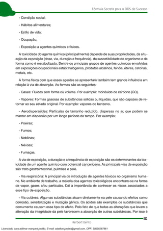 253
Fórmula Secreta para o DDS de Sucesso
Herbert Bento
- Condição social;
- Hábitos alimentares;
- Estilo de vida;
- Ocupação;
- Exposição a agentes químicos e físicos.
A toxicidade do agente químico (principalmente) depende de suas propriedades, da situ-
ação da exposição (dose, via, duração e frequência), da suscetibilidade do organismo e da
forma como é metabolizado. Dentre os principais grupos de agentes químicos envolvidos
em exposições ocupacionais estão: halógenos, produtos alcalinos, fenóis, éteres, cetonas,
metais, etc.
A forma física com que esses agentes se apresentam também tem grande influência em
relação à via de absorção. As formas são as seguintes:
- Gases: Fluidos sem forma ou volume. Por exemplo: monóxido de carbono (CO).
- Vapores: Formas gasosas de substâncias sólidas ou líquidas, que são capazes de re-
tornar ao seu estado original. Por exemplo: vapores do benzeno.
- Aerodispersóides: Partículas de tamanho reduzido, dispersas no ar, que podem se
manter em dispersão por um longo período de tempo. Por exemplo:
- Poeiras;
- Fumos;
- Neblinas;
- Névoas;
- Fumaças.
A via de exposição, a duração e a frequência de exposição são os determinantes da tox-
icidade de um agente químico com potencial cancerígeno. As principais vias de exposição
são trato gastrointestinal, pulmões e pele.
- Via respiratória: A principal via de introdução de agentes tóxicos no organismo huma-
no. No ambiente de trabalho, a maioria doa agentes toxicológicos encontram-se na forma
de vapor, gases e/ou partículas. Daí a importância de conhecer os riscos associados a
esse tipo de exposição.
- Via cutânea: Algumas substâncias atuam diretamente na pele causando efeitos como
corrosão, sensibilização e mutação gênica. Os ácidos são exemplos de substâncias que
comumente causam esse tipo de efeito. Pelo fato de que todas as alterações que levam a
alteração da integridade da pele favorecem a absorção de outras substâncias. Por isso é
Licenciado para adilmar marques jordão, E-mail: adailton.jordao@gmail.com, CPF: 30038267861
 