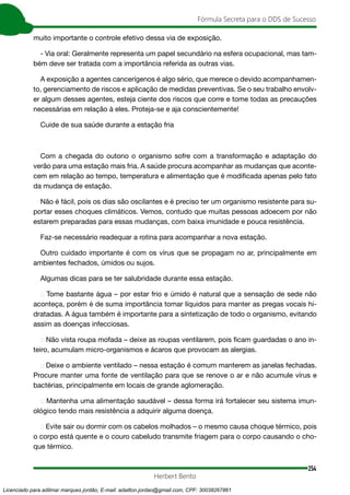 254
Fórmula Secreta para o DDS de Sucesso
Herbert Bento
muito importante o controle efetivo dessa via de exposição.
- Via oral: Geralmente representa um papel secundário na esfera ocupacional, mas tam-
bém deve ser tratada com a importância referida as outras vias.
A exposição a agentes cancerígenos é algo sério, que merece o devido acompanhamen-
to, gerenciamento de riscos e aplicação de medidas preventivas. Se o seu trabalho envolv-
er algum desses agentes, esteja ciente dos riscos que corre e tome todas as precauções
necessárias em relação à eles. Proteja-se e aja conscientemente!
Cuide de sua saúde durante a estação fria
Com a chegada do outono o organismo sofre com a transformação e adaptação do
verão para uma estação mais fria. A saúde procura acompanhar as mudanças que aconte-
cem em relação ao tempo, temperatura e alimentação que é modificada apenas pelo fato
da mudança de estação.
Não é fácil, pois os dias são oscilantes e é preciso ter um organismo resistente para su-
portar esses choques climáticos. Vemos, contudo que muitas pessoas adoecem por não
estarem preparadas para essas mudanças, com baixa imunidade e pouca resistência.
Faz-se necessário readequar a rotina para acompanhar a nova estação.
Outro cuidado importante é com os vírus que se propagam no ar, principalmente em
ambientes fechados, úmidos ou sujos.
Algumas dicas para se ter salubridade durante essa estação.
➢ Tome bastante água – por estar frio e úmido é natural que a sensação de sede não
aconteça, porém é de suma importância tomar líquidos para manter as pregas vocais hi-
dratadas. A água também é importante para a sintetização de todo o organismo, evitando
assim as doenças infecciosas.
➢ Não vista roupa mofada – deixe as roupas ventilarem, pois ficam guardadas o ano in-
teiro, acumulam micro-organismos e ácaros que provocam as alergias.
➢ Deixe o ambiente ventilado – nessa estação é comum manterem as janelas fechadas.
Procure manter uma fonte de ventilação para que se renove o ar e não acumule vírus e
bactérias, principalmente em locais de grande aglomeração.
➢ Mantenha uma alimentação saudável – dessa forma irá fortalecer seu sistema imun-
ológico tendo mais resistência a adquirir alguma doença.
➢ Evite sair ou dormir com os cabelos molhados – o mesmo causa choque térmico, pois
o corpo está quente e o couro cabeludo transmite friagem para o corpo causando o cho-
que térmico.
Licenciado para adilmar marques jordão, E-mail: adailton.jordao@gmail.com, CPF: 30038267861
 