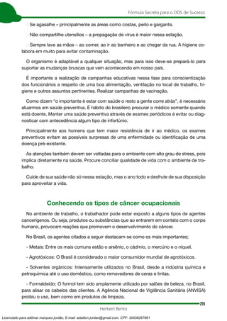 255
Fórmula Secreta para o DDS de Sucesso
Herbert Bento
➢ Se agasalhe – principalmente as áreas como costas, peito e garganta.
➢ Não compartilhe utensílios – a propagação de vírus é maior nessa estação.
➢ Sempre lave as mãos – ao comer, ao ir ao banheiro e ao chegar da rua. A higiene co-
labora em muito para evitar contaminação.
O organismo é adaptável a qualquer situação, mas para isso deve-se prepará-lo para
suportar as mudanças bruscas que vem acontecendo em nosso país.
É importante a realização de campanhas educativas nessa fase para conscientização
dos funcionários a respeito de uma boa alimentação, ventilação no local de trabalho, hi-
giene e outros assuntos pertinentes. Realizar campanhas de vacinação.
Como dizem “o importante é estar com saúde o resto a gente corre atrás”, é necessário
atuarmos em saúde preventiva. É hábito do brasileiro procurar o médico somente quando
está doente. Manter uma saúde preventiva através de exames periódicos é evitar ou diag-
nosticar com antecedência algum tipo de infortúnio.
Principalmente aos homens que tem maior resistência de ir ao médico, os exames
preventivos evitam as possíveis surpresas de uma enfermidade ou identificação de uma
doença pré-existente.
As atenções também devem ser voltadas para o ambiente com alto grau de stress, pois
implica diretamente na saúde. Procure conciliar qualidade de vida com o ambiente de tra-
balho.
Cuide de sua saúde não só nessa estação, mas o ano todo e desfrute de sua disposição
para aproveitar a vida.
Conhecendo os tipos de câncer ocupacionais
No ambiente de trabalho, o trabalhador pode estar exposto a alguns tipos de agentes
cancerígenos. Ou seja, produtos ou substâncias que ao entrarem em contato com o corpo
humano, provocam reações que promovem o desenvolvimento do câncer.
No Brasil, os agentes citados a seguir destacam-se como os mais importantes;
- Metais: Entre os mais comuns estão o arsênio, o cádmio, o mercúrio e o níquel.
- Agrotóxicos: O Brasil é considerado o maior consumidor mundial de agrotóxicos.
- Solventes orgânicos: Intensamente utilizados no Brasil, desde a indústria química e
petroquímica até o uso doméstico, como removedores de ceras e tintas.
- Formaldeído: O formol tem sido amplamente utilizado por salões de beleza, no Brasil,
para alisar os cabelos das clientes. A Agência Nacional de Vigilância Sanitária (ANVISA)
proibiu o uso, bem como em produtos de limpeza.
Licenciado para adilmar marques jordão, E-mail: adailton.jordao@gmail.com, CPF: 30038267861
 