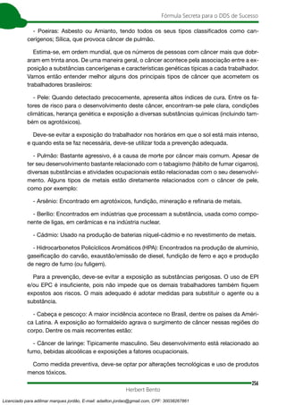 256
Fórmula Secreta para o DDS de Sucesso
Herbert Bento
- Poeiras: Asbesto ou Amianto, tendo todos os seus tipos classificados como can-
cerígenos; Sílica, que provoca câncer de pulmão.
Estima-se, em ordem mundial, que os números de pessoas com câncer mais que dobr-
aram em trinta anos. De uma maneira geral, o câncer acontece pela associação entre a ex-
posição a substâncias cancerígenas e características genéticas típicas a cada trabalhador.
Vamos então entender melhor alguns dos principais tipos de câncer que acometem os
trabalhadores brasileiros:
- Pele: Quando detectado precocemente, apresenta altos índices de cura. Entre os fa-
tores de risco para o desenvolvimento deste câncer, encontram-se pele clara, condições
climáticas, herança genética e exposição a diversas substâncias químicas (incluindo tam-
bém os agrotóxicos).
Deve-se evitar a exposição do trabalhador nos horários em que o sol está mais intenso,
e quando esta se faz necessária, deve-se utilizar toda a prevenção adequada.
- Pulmão: Bastante agressivo, é a causa de morte por câncer mais comum. Apesar de
ter seu desenvolvimento bastante relacionado com o tabagismo (hábito de fumar cigarros),
diversas substâncias e atividades ocupacionais estão relacionadas com o seu desenvolvi-
mento. Alguns tipos de metais estão diretamente relacionados com o câncer de pele,
como por exemplo:
- Arsênio: Encontrado em agrotóxicos, fundição, mineração e refinaria de metais.
- Berílio: Encontrados em indústrias que processam a substância, usada como compo-
nente de ligas, em cerâmicas e na indústria nuclear.
- Cádmio: Usado na produção de baterias níquel-cádmio e no revestimento de metais.
- Hidrocarbonetos Policíclicos Aromáticos (HPA): Encontrados na produção de alumínio,
gaseificação do carvão, exaustão/emissão de diesel, fundição de ferro e aço e produção
de negro de fumo (ou fuligem).
Para a prevenção, deve-se evitar a exposição as substâncias perigosas. O uso de EPI
e/ou EPC é insuficiente, pois não impede que os demais trabalhadores também fiquem
expostos aos riscos. O mais adequado é adotar medidas para substituir o agente ou a
substância.
- Cabeça e pescoço: A maior incidência acontece no Brasil, dentre os países da Améri-
ca Latina. A exposição ao formaldeído agrava o surgimento de câncer nessas regiões do
corpo. Dentre os mais recorrentes estão:
- Câncer de laringe: Tipicamente masculino. Seu desenvolvimento está relacionado ao
fumo, bebidas alcoólicas e exposições a fatores ocupacionais.
Como medida preventiva, deve-se optar por alterações tecnológicas e uso de produtos
menos tóxicos.
Licenciado para adilmar marques jordão, E-mail: adailton.jordao@gmail.com, CPF: 30038267861
 