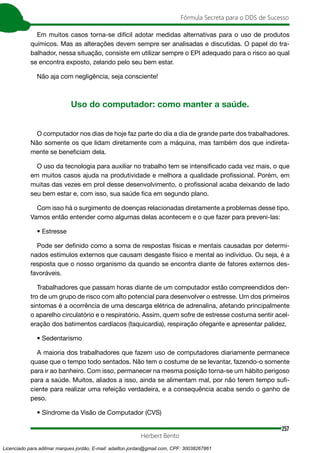 257
Fórmula Secreta para o DDS de Sucesso
Herbert Bento
Em muitos casos torna-se difícil adotar medidas alternativas para o uso de produtos
químicos. Mas as alterações devem sempre ser analisadas e discutidas. O papel do tra-
balhador, nessa situação, consiste em utilizar sempre o EPI adequado para o risco ao qual
se encontra exposto, zelando pelo seu bem estar.
Não aja com negligência, seja consciente!
Uso do computador: como manter a saúde.
O computador nos dias de hoje faz parte do dia a dia de grande parte dos trabalhadores.
Não somente os que lidam diretamente com a máquina, mas também dos que indireta-
mente se beneficiam dela.
O uso da tecnologia para auxiliar no trabalho tem se intensificado cada vez mais, o que
em muitos casos ajuda na produtividade e melhora a qualidade profissional. Porém, em
muitas das vezes em prol desse desenvolvimento, o profissional acaba deixando de lado
seu bem estar e, com isso, sua saúde fica em segundo plano.
Com isso há o surgimento de doenças relacionadas diretamente a problemas desse tipo.
Vamos então entender como algumas delas acontecem e o que fazer para preveni-las:
• Estresse
Pode ser definido como a soma de respostas físicas e mentais causadas por determi-
nados estímulos externos que causam desgaste físico e mental ao indivíduo. Ou seja, é a
resposta que o nosso organismo da quando se encontra diante de fatores externos des-
favoráveis.
Trabalhadores que passam horas diante de um computador estão compreendidos den-
tro de um grupo de risco com alto potencial para desenvolver o estresse. Um dos primeiros
sintomas é a ocorrência de uma descarga elétrica de adrenalina, afetando principalmente
o aparelho circulatório e o respiratório. Assim, quem sofre de estresse costuma sentir acel-
eração dos batimentos cardíacos (taquicardia), respiração ofegante e apresentar palidez.
• Sedentarismo
A maioria dos trabalhadores que fazem uso de computadores diariamente permanece
quase que o tempo todo sentados. Não tem o costume de se levantar, fazendo-o somente
para ir ao banheiro. Com isso, permanecer na mesma posição torna-se um hábito perigoso
para a saúde. Muitos, aliados a isso, ainda se alimentam mal, por não terem tempo sufi-
ciente para realizar uma refeição verdadeira, e a consequência acaba sendo o ganho de
peso.
• Síndrome da Visão de Computador (CVS)
Licenciado para adilmar marques jordão, E-mail: adailton.jordao@gmail.com, CPF: 30038267861
 