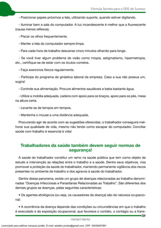 259
Fórmula Secreta para o DDS de Sucesso
Herbert Bento
- Posicionar papeis próximos a tela, utilizando suporte, quando estiver digitando.
- Iluminar bem a sala do computador. A luz incandescente é melhor que a fluorescente
(causa menos reflexos).
- Piscar os olhos frequentemente.
- Manter a tela do computador sempre limpa.
- Para cada hora de trabalho descanse cinco minutos olhando para longe.
- Se você tiver algum problema de visão como miopia, astigmatismo, hipermetropia,
etc., certifique-se de estar com os óculos corretos.
- Faça exercícios físicos regularmente.
- Participe do programa de ginástica laboral da empresa. Caso a sua não possua um,
sugira!
- Controle sua alimentação. Procure alimentos saudáveis e beba bastante água.
- Utilize a mobília adequada, cadeira com apoio para os braços, apoio para os pés, mesa
na altura certa.
- Levante-se de tempos em tempos.
- Mantenha o mouse a uma distância adequada.
Procurando agir de acordo com as sugestões oferecidas, o trabalhador conseguirá mel-
horar sua qualidade de vida, mesmo não tendo como escapar do computador. Conciliar
saúde com trabalho é essencial à vida!
Trabalhadores da saúde também devem seguir normas de
segurança!
A saúde do trabalhador constitui um ramo na saúde pública que tem como objeto de
estudo e intervenção as relações entre o trabalho e a saúde. Dentre seus objetivos, visa
promover a proteção da saúde do trabalhador, mantendo permanente vigilância dos riscos
presentes no ambiente de trabalho e dos agravos à saúde do trabalhador.
Dentro desse panorama, existe um grupo de doenças relacionadas ao trabalho denomi-
nadas “Doenças Infecciosas e Parasitárias Relacionadas ao Trabalho”. São diferentes dos
demais grupos se doenças, pelas seguintes características:
• Os agentes etiológicos (ou seja, os causadores da doença) são de natureza ocupacio-
nal;
• A ocorrência da doença depende das condições ou circunstâncias em que o trabalho
é executado e da exposição ocupacional, que favorece o contato, o contágio ou a trans-
Licenciado para adilmar marques jordão, E-mail: adailton.jordao@gmail.com, CPF: 30038267861
 