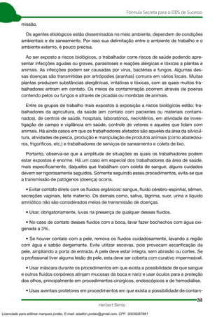 260
Fórmula Secreta para o DDS de Sucesso
Herbert Bento
missão.
Os agentes etiológicos estão disseminados no meio ambiente, dependem de condições
ambientais e de saneamento. Por isso sua delimitação entre o ambiente de trabalho e o
ambiente externo, é pouco precisa.
Ao ser exposto a riscos biológicos, o trabalhador corre riscos de saúde podendo apre-
sentar infecções agudas ou graves, parasitoses e reações alérgicas e tóxicas a plantas e
animais. As infecções podem ser causadas por vírus, bactérias e fungos. Algumas des-
sas doenças são transmitidas por artrópodes (aranhas) comuns em vários locais. Muitas
plantas produzem substâncias alergênicas, irritativas e tóxicas, com as quais muitos tra-
balhadores entram em contato. Os meios de contaminação ocorrem através de poeiras
contendo pelos ou fungos e através de picadas ou mordidas de animais.
Entre os grupos de trabalho mais expostos à exposição a riscos biológicos estão: tra-
balhadores da agricultura, da saúde (em contato com pacientes ou materiais contami-
nados), de centros de saúde, hospitais, laboratórios, necrotérios, em atividade de inves-
tigação de campo e vigilância em saúde, controle de vetores e aqueles que lidam com
animais. Há ainda casos em que os trabalhadores afetados são aqueles da área da silvicul-
tura, atividades de pesca, produção e manipulação de produtos animais (como abatedou-
ros, frigoríficos, etc.) e trabalhadores de serviços de saneamento e coleta de lixo.
Portanto, observa-se que a amplitude de situações as quais os trabalhadores podem
estar expostos é enorme. Há um caso em especial dos trabalhadores da área de saúde,
mais especificamente, daqueles que trabalham com coleta de sangue, alguns cuidados
devem ser rigorosamente seguidos. Somente seguindo esses procedimentos, evita-se que
a transmissão de patógenos (doença) ocorra.
• Evitar contato direto com os fluidos orgânicos: sangue, fluido cérebro-espinhal, sêmen,
secreções vaginais, leite materno. Os demais como, saliva, lágrima, suor, urina e líquido
amniótico não são considerados meios de transmissão de doenças.
• Usar, obrigatoriamente, luvas na presença de qualquer desses fluidos.
• No caso de contato desses fluidos com a boca, lavar fazer bochechos com água oxi-
genada a 3%.
• Se houver contato com a pele, remova os fluidos cuidadosamente, lavando a região
com água e sabão dergemante. Evite utilizar escovas, pois provocam escarificação da
pele, ampliando a porta de entrada. A pele deve estar íntegra, sem abrasão ou cortes. Se
o profissional tiver alguma lesão de pele, esta deve ser coberta com curativo impermeável.
• Usar máscara durante os procedimentos em que exista a possibilidade de que sangue
e outros fluidos corpóreos atinjam mucosas da boca e nariz e usar óculos para a proteção
dos olhos, principalmente em procedimentos cirúrgicos, endoscópicos e de hemodiálise.
• Usas aventais protetores em procedimentos em que exista a possibilidade de contam-
Licenciado para adilmar marques jordão, E-mail: adailton.jordao@gmail.com, CPF: 30038267861
 