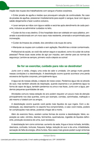 261
Fórmula Secreta para o DDS de Sucesso
Herbert Bento
inação das roupas dos trabalhadores com sangue e fluidos corpóreos.
• Evitar picada de agulha e lesões que provoquem solução de continuidade. No caso
de picadas de agulhas, pressionar imediatamente para expelir o sangue, lavar com água e
sabão dergemante e fazer curativo oclusivo.
• Lavar sempre as mãos com água e sabão e secá-las após atendimento de cada paci-
ente, inclusive ao administrar cuidados no leito.
• Cuidar do lixo e seu destino. O lixo hospitalar deve ser coletado em saco plástico, am-
arrado e acondicionado em um novo saco mais resistente, amarrado e encaminhado para
incineração.
• Cuidar da limpeza da unidade, dos utensílios e da roupa de cama.
• Manipular as roupas com cuidado e sem agitação. Recolhê-las e rotular contaminado.
Profissional da saúde, se você não estiver seguro e saudável, como irá cuidar de outras
pessoas? Pense duas vezes antes de agir por impulso, sem atentar para as normas de
segurança. Lembre-se sempre, primeiro você e depois os outros!
Se for se exercitar, cuidado para não se desidratar!
Junto com o verão, chegou uma onda de calor e umidade. Um perigo muito grande
nessas condições é a desidratação. A desidratação ocorre quando acontece uma perda
excessiva de líquidos corporais, principalmente água.
A água sai de nossas células, e depois de nosso corpo. Perdemos água não só através
do suor, mas também através da respiração, quando expiramos o ar perdemos água na
forma de vapor de água, também perdemos na urina e nas fezes. Junto com a água, per-
demos pequenas quantidades de sais.
Atividades comuns nessa estação do ano podem requerer um pouco mais de atenção
principalmente nos dias quentes, como por exemplo, corridas, caminhadas, malhação e
até mesmo o futebol com os amigos.
A desidratação ocorre quando você perde mais líquidos do que ingere. Com a de-
sidratação, seu desempenho no esporte fica comprometido, e caso você insista, poderá
ter complicações mais sérias, podendo chegar até a morte.
Além do exercício físico, existem outras formas de ocorrer a desidratação: febre, ex-
posição ao calor, vômitos, diarreia, ferimentos, queimaduras, ingestão de líquidos defici-
ente, produção excessiva de urina, suor excessivo.
A desidratação tem como sintomas: aumento da sede, língua e boca inchada, lentidão,
desmaios, confusão, tonturas, fraqueza, fadiga, redução do suor e da urina, irritabilidade,
sensação de falta de energia, olhos fundos. Nos casos mais graves podem surgir sintomas
Licenciado para adilmar marques jordão, E-mail: adailton.jordao@gmail.com, CPF: 30038267861
 
