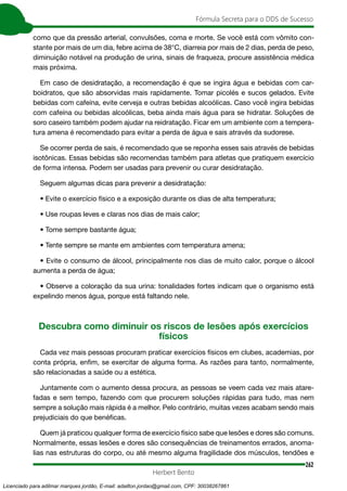 262
Fórmula Secreta para o DDS de Sucesso
Herbert Bento
como que da pressão arterial, convulsões, coma e morte. Se você está com vômito con-
stante por mais de um dia, febre acima de 38°C, diarreia por mais de 2 dias, perda de peso,
diminuição notável na produção de urina, sinais de fraqueza, procure assistência médica
mais próxima.
Em caso de desidratação, a recomendação é que se ingira água e bebidas com car-
boidratos, que são absorvidas mais rapidamente. Tomar picolés e sucos gelados. Evite
bebidas com cafeína, evite cerveja e outras bebidas alcoólicas. Caso você ingira bebidas
com cafeína ou bebidas alcoólicas, beba ainda mais água para se hidratar. Soluções de
soro caseiro também podem ajudar na reidratação. Ficar em um ambiente com a tempera-
tura amena é recomendado para evitar a perda de água e sais através da sudorese.
Se ocorrer perda de sais, é recomendado que se reponha esses sais através de bebidas
isotônicas. Essas bebidas são recomendas também para atletas que pratiquem exercício
de forma intensa. Podem ser usadas para prevenir ou curar desidratação.
Seguem algumas dicas para prevenir a desidratação:
• Evite o exercício físico e a exposição durante os dias de alta temperatura;
• Use roupas leves e claras nos dias de mais calor;
• Tome sempre bastante água;
• Tente sempre se mante em ambientes com temperatura amena;
• Evite o consumo de álcool, principalmente nos dias de muito calor, porque o álcool
aumenta a perda de água;
• Observe a coloração da sua urina: tonalidades fortes indicam que o organismo está
expelindo menos água, porque está faltando nele.
Descubra como diminuir os riscos de lesões após exercícios
físicos
Cada vez mais pessoas procuram praticar exercícios físicos em clubes, academias, por
conta própria, enfim, se exercitar de alguma forma. As razões para tanto, normalmente,
são relacionadas a saúde ou a estética.
Juntamente com o aumento dessa procura, as pessoas se veem cada vez mais atare-
fadas e sem tempo, fazendo com que procurem soluções rápidas para tudo, mas nem
sempre a solução mais rápida é a melhor. Pelo contrário, muitas vezes acabam sendo mais
prejudiciais do que benéficas.
Quem já praticou qualquer forma de exercício físico sabe que lesões e dores são comuns.
Normalmente, essas lesões e dores são consequências de treinamentos errados, anoma-
lias nas estruturas do corpo, ou até mesmo alguma fragilidade dos músculos, tendões e
Licenciado para adilmar marques jordão, E-mail: adailton.jordao@gmail.com, CPF: 30038267861
 