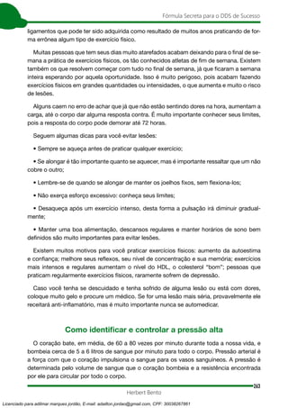 263
Fórmula Secreta para o DDS de Sucesso
Herbert Bento
ligamentos que pode ter sido adquirida como resultado de muitos anos praticando de for-
ma errônea algum tipo de exercício físico.
Muitas pessoas que tem seus dias muito atarefados acabam deixando para o final de se-
mana a prática de exercícios físicos, os tão conhecidos atletas de fim de semana. Existem
também os que resolvem começar com tudo no final de semana, já que ficaram a semana
inteira esperando por aquela oportunidade. Isso é muito perigoso, pois acabam fazendo
exercícios físicos em grandes quantidades ou intensidades, o que aumenta e muito o risco
de lesões.
Alguns caem no erro de achar que já que não estão sentindo dores na hora, aumentam a
carga, até o corpo dar alguma resposta contra. É muito importante conhecer seus limites,
pois a resposta do corpo pode demorar até 72 horas.
Seguem algumas dicas para você evitar lesões:
• Sempre se aqueça antes de praticar qualquer exercício;
• Se alongar é tão importante quanto se aquecer, mas é importante ressaltar que um não
cobre o outro;
• Lembre-se de quando se alongar de manter os joelhos fixos, sem flexiona-los;
• Não exerça esforço excessivo: conheça seus limites;
• Desaqueça após um exercício intenso, desta forma a pulsação irá diminuir gradual-
mente;
• Manter uma boa alimentação, descansos regulares e manter horários de sono bem
definidos são muito importantes para evitar lesões.
Existem muitos motivos para você praticar exercícios físicos: aumento da autoestima
e confiança; melhore seus reflexos, seu nível de concentração e sua memória; exercícios
mais intensos e regulares aumentam o nível do HDL, o colesterol “bom”; pessoas que
praticam regularmente exercícios físicos, raramente sofrem de depressão.
Caso você tenha se descuidado e tenha sofrido de alguma lesão ou está com dores,
coloque muito gelo e procure um médico. Se for uma lesão mais séria, provavelmente ele
receitará anti-inflamatório, mas é muito importante nunca se automedicar.
Como identificar e controlar a pressão alta
O coração bate, em média, de 60 a 80 vezes por minuto durante toda a nossa vida, e
bombeia cerca de 5 a 6 litros de sangue por minuto para todo o corpo. Pressão arterial é
a força com que o coração impulsiona o sangue para os vasos sanguíneos. A pressão é
determinada pelo volume de sangue que o coração bombeia e a resistência encontrada
por ele para circular por todo o corpo.
Licenciado para adilmar marques jordão, E-mail: adailton.jordao@gmail.com, CPF: 30038267861
 