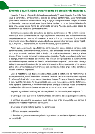 265
Fórmula Secreta para o DDS de Sucesso
Herbert Bento
Entenda o que é, como tratar e como se prevenir da Hepatite C
Hepatite C é uma inflamação do fígado causada pelo Vírus da Hepatite C, o HCV. Esse
vírus é transmitido, principalmente, através de sangue contaminado. Essa transmissão
pode se dar através de transfusões de sangue, injeção compartilhada de drogas, acidentes
profissionais, pode ser sexualmente transmitida e também pode ser transmitida de mãe
para filho, apesar dessa forma de transmissão ser rara. Não são conhecidos casos de
transmissão de hepatite C pelo leite materno.
Existem pessoas que são portadoras da doença durante anos e não tomam conheci-
mento que estão contaminadas até surgir os primeiros sintomas e isso acaba sendo muito
perigoso porque as pessoas só começam a tratar a doença quando seu fígado já está
gravemente ferido. O portador do vírus pode chegar a desenvolver cirrose e câncer hepáti-
co. A Hepatite C não tem cura, na maioria dos casos, apenas controle.
Assim que contaminado, o portador não sente nada. Em alguns casos, o portador pode
sentir mal-estar, apresentar vômitos, náuseas, pele amarelada e dores musculares antes
da doença entrar em sua fase crônica. Assim que o paciente é infectado, começa a fase
aguda. A fase crônica começa 6 meses após a infecção. Tendo suspeitas de estar com
a doença, mesmo que todos os sintomas não tenham sido percebidos, é extremamente
recomendado que se procure um médico. Os sintomas da Hepatite C podem ser: cansaço
extremo; dor nas articulações; dor de estômago; coceira; dores musculares; urina escura;
pele e olhos amarelados; avermelhamento das palmas das mãos; gripe forte e constante;
náusea ocasional; depressão.
Caso a hepatite C seja diagnosticada na fase aguda, o tratamento irá visar diminuir a
evolução do vírus, diminuindo assim o risco de cirrose e câncer. O tratamento da hepatite
C na fase crônica é feito com uma combinação de drogas. O tratamento costuma ser longo
e caro. Quanto mais cedo for diagnosticada a doença, menos penoso será o tratamento.
Para agilizar o tratamento, é recomendado que se pratique exercícios físicos e mantenha
uma boa dieta. O tratamento deve sempre ser acompanhado de um médico.
Seguem algumas recomendações para se prevenir da contaminação da Hepatite C:
o Certifique-se de que todo o material utilizado para coleta de sangue seja descartável;
o Verifique se a agulha ou qualquer outro objeto que entre em contato com sangue é
descartável ou está devidamente esterilizado;
o Leve seu próprio material quando for à manicure;
o Só faça sexo com preservativo;
o Se quiser engravidar ou estiver grávida, faça o teste para saber se é portadora do vírus
da hepatite C.
Licenciado para adilmar marques jordão, E-mail: adailton.jordao@gmail.com, CPF: 30038267861
 