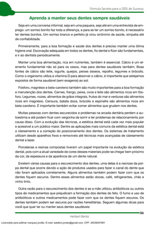 266
Fórmula Secreta para o DDS de Sucesso
Herbert Bento
Aprenda a manter seus dentes sempre saudáveis
Seja em uma conversa informal, seja em uma paquera, seja até em uma entrevista de em-
prego: um sorriso bonito faz toda a diferença, e para se ter um sorriso bonito, é necessário
ter dentes bonitos. Um sorriso branco e perfeito já virou sinônimo de saúde, simpatia até
de confiabilidade.
Primeiramente, para a boa formação e saúde dos dentes é preciso manter uma ótima
higiene oral. Escovação adequada em todos os dentes, fio dental e flúor são fundamentais,
e ir ao dentista periodicamente.
Manter uma boa alimentação, rica em nutrientes, também é essencial. Cálcio é um el-
emento fundamental não só para os ossos, mas para dentes saudáveis também. Boas
fontes de cálcio são leite, iogurte, queijos, peixes ósseos, repolho, legumes e brócolis.
Como o organismo utiliza a vitamina D para absorver o cálcio, é importante que estejamos
expostos de forma saudável (sem exageros) ao sol.
Fósforo, magnésio e beta-caroteno também são muito importantes para a boa formação
e manutenção dos dentes. Carnes, frango, peixe, ovos e leite são alimentos ricos em fós-
foro. Legumes, nozes, alimentos de grãos integrais, frutos do mar e verduras são alimentos
ricos em magnésio. Cenoura, batata doce, brócolis e espinafre são alimentos ricos em
beta-caroteno. É importante também evitar comer alimentos que grudem nos dentes.
Muitas pessoas com dentes escurecidos e problemas na arcada dentária perdem a au-
toestima e até podem ficar com vergonha de sorrir e ter problemas de relacionamento por
causa disso. Com a evolução das técnicas, a estética dental está cada vez mais popular
e acessível a um público maior. Dentre as aplicações mais comuns da estética dental está
o clareamento e a correção do posicionamento dos dentes. Os sistemas de tratamento
utilizam desde aparelhos fixos e removíveis até técnicas mais avançadas de clareamento
dental a laser.
Porcelanas e resinas compostas tiveram um papel importante na evolução da estética
dental, pois com a atual variedade de cores desses materiais pode-se chegar bem próximo
da cor, da espessura e da aparência de um dente natural.
Existem várias causas para o escurecimento dos dentes, uma delas é a necrose da pol-
pa dental que ocorre devido a ação de produtos usados para fazer o canal do dente que
não foram aplicados corretamente. Alguns alimentos também podem fazer com que os
dentes fiquem escuros. Dentre esses alimentos estão doces, café, refrigerantes, chás e
vinho tinto.
Outra razão para o escurecimento dos dentes é se a mãe utilizou antibióticos ou outros
tipos de medicamentos que prejudicam a formação dos dentes do feto. O fumo e uso de
antibióticos e outros medicamentos pode fazer com que os dentes fiquem escuros. Os
dentes também podem ser escuros por razões hereditárias. Seguem algumas dicas para
você que quer ter ou manter seus dentes saudáveis:
Licenciado para adilmar marques jordão, E-mail: adailton.jordao@gmail.com, CPF: 30038267861
 