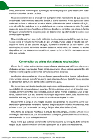 268
Fórmula Secreta para o DDS de Sucesso
Herbert Bento
disso, deve haver incentivo para a produção de novas pesquisas para desenvolver trata-
mentos inovadores para os usuários.
O governo entende que o crack já vem avançando mais rapidamente do que as ações
de combate. Para o ministro da saúde, o crack já é uma epidemia. A cura é possível, como
vários ex-usuários já mostraram em seus relatos publicados nos veículos de comunicação,
mas não é fácil e pode levar anos, e ainda há de se conviver o risco de recaída. Segundo
grupos de ajuda como os Narcóticos anônimos, deve haver controle a vida inteira. A família
tem papel fundamental na recuperação de ex-dependentes e podem ajudar a exercer esse
controle com equilíbrio.
Uma medida que tem sido muito polêmica é a internação compulsória, que é a inter-
nação contra a vontade do internado. Se por um lado, muitas vezes o viciado não con-
segue ver forma de sair daquela situação, e prefere se manter ali do que “sofrer” uma
reabilitação, por outro, as famílias se veem desestruturadas vendo um membro no estado
degradável em que se encontram os viciados, correndo riscos de vida caso nenhuma me-
dida seja tomada.
Como evitar as crises das alergias respiratórias
Com o fim do verão, muitas pessoas, especialmente as crianças e os idosos, são acom-
etidas por alergias respiratórias. Tosse, coriza, coceira nos olhos, coceira na garganta e até
mesmo coceira na pele são sintomas comuns das crises alérgicas.
As alergias são causadas por diversos fatores: poeira doméstica, fungos, pelos de ani-
mais, fumaça e odores muito fortes, como os de alguns perfumes. Desta forma, as alergias
se apresentam comumente como rinite ou asma brônquica.
Um aumento na incidência das alergias respiratórias está sendo notado, principalmente
nas cidades, se comparados com o campo. Como as pessoas vivem em ambientes ester-
ilizados, comem alimentos pasteurizados, acabam sendo menos expostas a vírus e bac-
térias, fazendo com que seu sistema imunológico seja menos estimulado, ficando mais
suscetível a ter reações contra substâncias encontradas no pó e no mofo.
Basicamente, a alergia é uma reação causada pela presença no organismo a uma sub-
stância que geralmente é inofensiva. Algumas alergias causam sintomas respiratórios, mas
existem outras que causam dor de cabeça, fadiga, febre, disenteria e vômito.
Uma forma da alergia se manifestar é através da rinite alérgica. A rinite é um processo
de irritação das vias nasais, que é caracterizado por espirro, produção de muco excessiva,
coceira no céu da boca e congestão nasal.
Outra forma que a alergia se manifesta é através da asma ou bronquite. Esta forma de
reação causa obstrução nasal e dificulta a passagem do ar pelas vias respiratórias.
Licenciado para adilmar marques jordão, E-mail: adailton.jordao@gmail.com, CPF: 30038267861
 