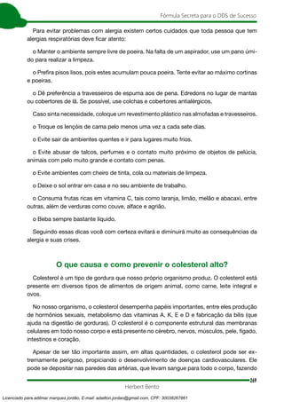 269
Fórmula Secreta para o DDS de Sucesso
Herbert Bento
Para evitar problemas com alergia existem certos cuidados que toda pessoa que tem
alergias respiratórias deve ficar atento:
o Manter o ambiente sempre livre de poeira. Na falta de um aspirador, use um pano úmi-
do para realizar a limpeza.
o Prefira pisos lisos, pois estes acumulam pouca poeira. Tente evitar ao máximo cortinas
e poeiras.
o Dê preferência a travesseiros de espuma aos de pena. Edredons no lugar de mantas
ou cobertores de lã. Se possível, use colchas e cobertores antialérgicos.
Caso sinta necessidade, coloque um revestimento plástico nas almofadas e travesseiros.
o Troque os lençóis de cama pelo menos uma vez a cada sete dias.
o Evite sair de ambientes quentes e ir para lugares muito frios.
o Evite abusar de talcos, perfumes e o contato muito próximo de objetos de pelúcia,
animais com pelo muito grande e contato com penas.
o Evite ambientes com cheiro de tinta, cola ou materiais de limpeza.
o Deixe o sol entrar em casa e no seu ambiente de trabalho.
o Consuma frutas ricas em vitamina C, tais como laranja, limão, melão e abacaxi, entre
outras, além de verduras como couve, alface e agrião.
o Beba sempre bastante líquido.
Seguindo essas dicas você com certeza evitará e diminuirá muito as consequências da
alergia e suas crises.
O que causa e como prevenir o colesterol alto?
Colesterol é um tipo de gordura que nosso próprio organismo produz. O colesterol está
presente em diversos tipos de alimentos de origem animal, como carne, leite integral e
ovos.
No nosso organismo, o colesterol desempenha papéis importantes, entre eles produção
de hormônios sexuais, metabolismo das vitaminas A, K, E e D e fabricação da bílis (que
ajuda na digestão de gorduras). O colesterol é o componente estrutural das membranas
celulares em todo nosso corpo e está presente no cérebro, nervos, músculos, pele, fígado,
intestinos e coração.
Apesar de ser tão importante assim, em altas quantidades, o colesterol pode ser ex-
tremamente perigoso, propiciando o desenvolvimento de doenças cardiovasculares. Ele
pode se depositar nas paredes das artérias, que levam sangue para todo o corpo, fazendo
Licenciado para adilmar marques jordão, E-mail: adailton.jordao@gmail.com, CPF: 30038267861
 