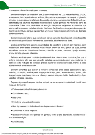 270
Fórmula Secreta para o DDS de Sucesso
Herbert Bento
com que se crie um bloqueio para o sangue.
Existem dois tipos de colesterol: o HDL (bom colesterol) e o LDL (mau colesterol). O LDL,
em excesso, fica depositado nas artérias, bloqueando a passagem de sangue, originando
diversos problemas como: ataques do coração, derrame, aterosclerose. Esta última é car-
acterizada pelo acúmulo de placas de colesterol e outras gorduras no interior da parte de
uma artéria. O HDL atua justamente na remoção das placas de gordura acumuladas nos
vasos e eliminando-as na bílis e através das fezes, facilitando a passagem de sangue. Al-
tos níveis de HDL no sangue representam um menor risco de desenvolvimento de doenças
cardiovasculares.
Existem inúmeros fatores que contribuem para o aumento do colesterol, entre eles estão
às tendências genéticas ou hereditárias, obesidade, sedentarismo e dieta.
Certos alimentos tem grandes quantidades de colesterol e devem ser ingeridos com
moderação. Entre esses alimentos estão: bacon, creme de leite, gemas de ovos, carnes
vermelhas, camarão, biscoitos recheados, chantilly, sorvetes cremosos, queijo amarelo,
creme de leite, vísceras e lagosta.
Existem remédios para controlar o colesterol alto, mas existem complicações que o
próprio colesterol alto traz que só serão tratadas ou controladas com uma mudança no
estilo de vida: redução do estresse, prática regular de exercícios físicos, manter o peso
sobre controle e dieta saudável.
Existem alimentos que ajudam a reduzir o colesterol, entre esses destacamos: aipo,
mamão, couve-flor, ameixa preta, bagaço de laranja, pera, azeite de oliva, ervilha, pão
integral, aveia, mandioca, cenoura, pêssego, cereais integrais, feijão, farelo de trigo, figo,
vegetais folhosos e cevada.
Seguem algumas dicas para você se prevenir de um aumento no colesterol, ou até mes-
mo para diminuí-lo:
• Pratique exercícios físicos regularmente;
• Controle seu peso;
• Não fume;
• Evite levar uma vida estressada;
• Seja rigoroso no controle dos níveis de gordura e colesterol;
• Coma mais frutas e vegetais;
• Utilize derivados de leite pobres em gordura, como o leite desnatado, iogurte desnat-
ado e sorvetes light;
• Evite frituras;
Licenciado para adilmar marques jordão, E-mail: adailton.jordao@gmail.com, CPF: 30038267861
 