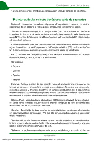 271
Fórmula Secreta para o DDS de Sucesso
Herbert Bento
• Coma alimentos ricos em fibras, as fibras ajudam a reduzir as taxas de colesterol.
Protetor auricular e riscos biológicos: cuide de sua saúde
Muitos são os sons que nos rodeiam, alguns até são agradáveis como uma boa música,
o cantarolar de um pássaro, a voz da pessoa amada, mas nem sempre é assim.
Também somos cercados por sons desagradáveis, que chamamos de ruído. O ruído é
indesejável, incômodo e até existe um limite de tolerância de exposição a ele. Conforme o
anexo Nº 1 Limites de Tolerância para Ruído Contínuo ou Intermitente da NR 15 Atividades
e Operações Insalubres.
Como não podemos viver sem tais atividades que provocam o ruído, temos à disposição
alguns dispositivos que são Equipamentos de Proteção Individual (EPI), conforme dispõe a
NR 6, com o intuito de proteger, preservar e promover a saúde do trabalhador.
Para o caso do ruído, o dispositivo adequado é o Protetor Auricular, no mercado existem
diversos modelos, formatos, tamanhos e fabricantes.
Os tipos são:
- Espuma
- Silicone
- Concha
- Tampão
Espuma – Protetor auditivo do tipo inserção moldável, confeccionado em espuma, em
formato de cone, com a base plana e o topo arredondado, de forma a proporcionar maior
conforto ao usuário. O protetor é disponível em tamanho único, sendo que a característica
de ser moldável faz com que seja adaptável à maioria dos condutos auditivos. É totalmente
descartável e é indicado para visitantes ou uma inspeção rápida.
Silicone (Plug) – Mais duradouro, fabricado em 100% silicone, é lavável, durável e higiêni-
co, várias cores, formatos, inclusive existe o protetor com plugs de cores diferentes para
diferenciar o uso no ouvido direito e esquerdo.
Concha – Constituído de duas conchas de material plástico, com bordas almofadadas
em espuma revestidas com capa de PVC, que dão ótimo conforto ao usuário e arco tensor
de alta resistência.
Tampão – A invenção fornece uma haste para um tampão auricular e um tampão auricu-
lar incorporando a haste, onde a haste inclui uma parte de acoplamento configurada para
receber e reter um elemento atenuador de som.
Toda essa proteção é necessária para evitar uma possível doença ocupacional, denom-
Licenciado para adilmar marques jordão, E-mail: adailton.jordao@gmail.com, CPF: 30038267861
 