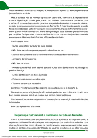272
Fórmula Secreta para o DDS de Sucesso
Herbert Bento
inada PAIR Perda Auditiva Induzida pelo Ruído que causa a perda ou redução permanente
(irreversível) da audição.
Mas, o cuidado não se restringe apenas em usar e sim, como usar. É imprescindível
o uso e higienização correta, pois, o mau uso também pode acarretar problemas com
a saúde. O bom uso (uso correto) garante a integridade do produto e o que ele oferece,
ou seja, a atenuação conforme orientação do fabricante. A higienização garante a saúde
física do colaborador. Este deve adquirir o conhecimento através do treinamento que re-
ceber quando retirar o devido EPI. A falta de higienização pode acarretar graves infecções
por bactérias. Os tipos mais comuns são Streptococcus pneumoniae (também chamado
pneumococo), Haemophilus influenzae e Moraxella catarrhalis.
Confira essas dicas:
- Nunca use protetor auricular de outra pessoa
- Não deixe exposto no pescoço quando não estiver em uso
- Ao final do expediente lave-o conforme orientação recebida no treinamento
- Armazene de forma correta
- Não leve para casa
- Protetor auricular não é um adorno, portanto nunca o use como enfeite no pescoço ou
presilha da calça
- Evite o contato com produtos químicos
- Evite manuseá-lo com as mãos sujas
- Troque-o sempre que necessário
Lembrete: Protetor auricular tipo espuma é descartável, use-o e descarte-o.
Como vimos, o uso e higienização são muito importantes, mas o descarte correto tam-
bém merece atenção, pois é um resíduo que contém riscos biológicos.
Com essas dicas você terá a garantia da preservação de sua audição e evitará infecções
indesejadas.
Bom uso e preserve a sua saúde.
Segurança Patrimonial e qualidade de vida no trabalho
Com o aumento de roubos em patrimônios públicos e privados ao longo dos anos, a
segurança patrimonial foi reforçada para maior segurança dos funcionários e clientes, com
diversas ferramentas, como câmeras de monitoramento, seguranças patrimoniais local-
izados em pontos estratégicos, identificação de usuários e visitantes e até cães treinados
Licenciado para adilmar marques jordão, E-mail: adailton.jordao@gmail.com, CPF: 30038267861
 