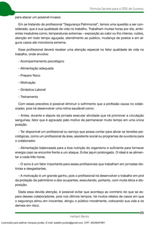 273
Fórmula Secreta para o DDS de Sucesso
Herbert Bento
para atacar um possível invasor.
Em se tratando do profissional “Segurança Patrimonial”, temos uma questão a ser con-
siderada, que é sua qualidade de vida no trabalho. Trabalham muitas horas por dia, ambi-
entes insalubres como, temperaturas extremas – exposição ao calor ou frio intenso, ruídos,
atenção em todo tempo aguçada, atendimento ao público, mudança de postos e em al-
guns casos até monotonia extrema.
Esse profissional deverá receber uma atenção especial no fator qualidade de vida no
trabalho, onde envolve:
- Acompanhamento psicológico
- Alimentação adequada
- Preparo físico
- Motivação
- Ginástica Laboral
- Treinamento
Com esses preceitos é possível diminuir o sofrimento que a profissão causa no colab-
orador, pois irá desenvolver uma rotina saudável como:
- Antes, durante e depois da jornada executar atividade que irá promover a circulação
sanguínea, fator que é agravado pelo motivo de permanecer muito tempo em uma única
posição.
- Ter disponível um profissional ou serviço que possa contar para aliviar as tensões psi-
cológicas, como um profissional da área, assistente social ou programas de ouvidoria para
o colaborador.
- Alimentação balanceada para a boa nutrição do organismo e suficiente para fornecer
energia caso se encontre frente a um ataque. Evitar jejum prolongado. O ideal é se alimen-
tar a cada três horas.
- O sono é um fator importante para esses profissionais que trabalham em jornadas dis-
tintas e desgastantes.
- A motivação é um grande ganho, pois o profissional irá desenvolver o trabalho em prol
da proteção do patrimônio e dos ocupantes, executando, portanto, com muita ética e dis-
posição.
Dada essa devida atenção, é possível evitar que aconteça ao contrário do que se es-
pera desses colaboradores, pois nos últimos tempos, há muitos relatos de casos em que
o segurança atirou em inocentes, atingiu o público moralmente, colocando sua vida e os
demais em risco.
Licenciado para adilmar marques jordão, E-mail: adailton.jordao@gmail.com, CPF: 30038267861
 