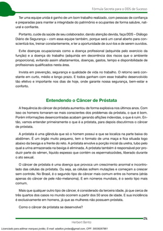274
Fórmula Secreta para o DDS de Sucesso
Herbert Bento
Ter uma equipe unida é ganho de um bom trabalho realizado, com pessoas de confiança
e preparadas para manter a integridade do patrimônio e ocupantes de forma salubre, nat-
ural e confiante.
Portanto, cuide da saúde de seu colaborador, dando atenção devida, faça DDS – Diálogo
Diário de Segurança – com essa equipe também, porque será um canal aberto para con-
scientizá-los, treinar constantemente, e ter a oportunidade de ouvi-los e de serem ouvidos.
Evite doenças ocupacionais como a doença profissional (adquirida pelo exercício da
função) e a doença do trabalho (adquirida em decorrência dos riscos que o ambiente
proporciona), evitando assim afastamentos, doenças, gastos, tempo e disponibilidade de
profissionais qualificados nesta área.
Invista em prevenção, segurança e qualidade de vida no trabalho. O retorno será con-
stante em curto, médio e longo prazo. E todos ganham com esse trabalho desenvolvido
tão efetivo e importante nos dias de hoje, onde garante nossa segurança, bem-estar e
conforto.
Entendendo o Câncer de Próstata
A frequência do câncer de próstata aumentou de forma explosiva nos últimos anos. Com
isso os homens tornaram-se mais conscientes dos problemas da próstata, o que é bom.
Porém informações desencontradas acabam gerando aflições indevidas, o que é ruim. En-
tão, vamos entender primeiramente o que é a próstata, para depois discutirmos o câncer
de próstata.
A próstata é uma glândula que só o homem possui e que se localiza na parte baixa do
abdômen. É um órgão muito pequeno, tem o formato de uma maça e fica situada logo
abaixo da bexiga e a frente do reto. A próstata envolve a porção inicial da uretra, tubo pelo
qual a urina armazenada na bexiga é eliminada. A próstata também é responsável por pro-
duzir parte do sêmen, líquido espesso que contém os espermatozóides, liberado durante
o ato sexual.
O câncer de próstata é uma doença que provoca um crescimento anormal e incontro-
lado das células da próstata. Ou seja, as células sofrem mutações e começam a crescer
sem controle. No Brasil, é o segundo tipo de câncer mais comum entre os homens (atrás
apenas do câncer de pele não-melanoma). E em números mundiais, é o sexto tipo mais
comum.
Mais que qualquer outro tipo de câncer, é considerado da terceira idade, já que cerca de
três quartos dos casos no mundo ocorrem a partir dos 50 anos de idade. E sua incidência
é exclusivamente em homens, já que as mulheres não possuem próstata.
Como o câncer de próstata se desenvolve?
Licenciado para adilmar marques jordão, E-mail: adailton.jordao@gmail.com, CPF: 30038267861
 
