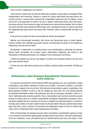 276
Fórmula Secreta para o DDS de Sucesso
Herbert Bento
Como é feito o diagnóstico do câncer?
Todo homem a partir dos 45 anos de idade deve realizar o toque retal e a dosagem PSA,
independente dos sintomas. Embora o exame do toque retal ainda provoque pavor em
muitos homens, o exame não compromete a dignidade masculina nem é indigno, e dura
cerca de 5 a 30 segundos! O exame não dói, é rápido e altamente eficaz. Ele é tão impor-
tante que nenhum outro exame é capaz de oferecer as mesmas informações. Há um índice
que cerca de 20% dos exames de PSA podem dar o resultado normal, e o câncer somente
ser diagnosticado pelo exame de toque retal. Portanto, deixe o preconceito de lado e se
cuide!
E de que forma pode ser feita a prevenção do câncer de próstata?
Manter uma alimentação saudável, não fumar, ser fisicamente ativo e visitar regular-
mente o médico são medidas que podem ajudar na prevenção do câncer. E em relação ao
tratamento, de que forma é feito?
Ao planejar o tratamento, os médicos levam em consideração a extensão da doença.
Alguns tipos necessitam de cirurgia, outros radioterapia chegando até mesmo a ser
necessária a retirada da próstata, em estágios muito avançados da doença.
Lembre-se sempre que câncer não pega! O contato com pessoas doentes não faz com
que você também fique.
E mais uma vez, não deixe de procurar o médico e realizar todos os exames. Proteja sua
vida!
Orientações sobre Doenças Sexualmente Transmissíveis e
como evitá-las
As doenças sexualmente transmissíveis (DST) são geradas por vírus, bactérias, fungos
e parasitas e que podem aparecer na pele como feridas, corrimento, bolhas ou verrugas
(muitas tem o aspecto de couve-flor). Normalmente estas lesões surgem na genitália, mas
pode aparecer também no ânus e não ter relação ao coito anal. Em uma grande parcela
de pessoas infectadas a lesão é tão pequena que não se consegue visualizar a olho nu, e
não é detectada pelo próprio paciente. Daí a necessidade dos exames preventivos para
ambos os sexos, pois só o médico especialista conseguirá diagnosticar qualquer sinal e
havendo suspeita faz-se a retirada da verruga ou biópsia da pele lesionada e o material é
enviado para análise. Só assim determinará se através desta infecção poderá desenvolver
algo mais sério, como o câncer. A importância do diagnóstico logo no início na maioria das
vezes torna o tratamento fácil e logo desaparecem as lesões.
Para a transmissão de doenças sexuais não é necessário a penetração vaginal ou anal,
o vírus pode ser transmitido apenas pelo contato sexual mais íntimo, mas sem penetração.
Uma vez instalado o vírus, ele poderá ficar em estado latente por anos, até surgir o meio
Licenciado para adilmar marques jordão, E-mail: adailton.jordao@gmail.com, CPF: 30038267861
 