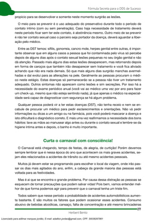 277
Fórmula Secreta para o DDS de Sucesso
Herbert Bento
propício para se desenvolver e somente neste momento surgirão as lesões.
O meio para se prevenir é o uso adequado do preservativo durante todo o período de
contato íntimo (com ou sem penetração). Caso haja necessidade de tratamento deverá
neste período ficar sem ter este contato, é abstinência mesmo. Outro meio de se prevenir
é não ter contato sexual caso o parceiro seja portador da doença, deverá aguardar a liber-
ação pelo médico.
Entre as DST temos: sífilis, gonorreia, cancro mole, herpes genital entre outras, é impor-
tante observar que em alguns casos a pessoa que foi contaminada pelo vírus só percebe
depois de alguns dias após o contato sexual lesões pequenas no seu órgão genital e não
dá atenção. Passado mais alguns dias estas lesões desaparecem, mas retornando depois
em forma de caroços que também irão desaparecer sem tratamento e você fica aliviado
achando que não era nada demais. Só que mais alguns dias surgirão manchas avermel-
hadas e daí evolui para as alterações na pele. Geralmente as pessoas procuram o médi-
co neste estágio. Estas doenças só permanecerão se a pessoa não tiver um tratamento
adequado. Outros sintomas não aparecem como lesões e sim secreções. Por isso há a
necessidade do exame periódico anual (você vai ao médico uma vez por ano para fazer
um check-up, mesmo que não esteja sentindo nada), já que apenas o médico na especial-
idade será capaz de diagnosticar com segurança se há algum problema.
Qualquer pessoa poderá vir a ter estas doenças (DST), não tenha receio e nem se en-
cabule de procurar um médico para pedir esclarecimentos e orientações. Não vá pedir
informações ou dicas a um amigo ou na farmácia, pois você poderá mascarar a doença e
isto dificultará o diagnóstico correto. E mais uma vez reafirmamos a necessidade dos bons
hábitos: lave as mãos ao manusear algo antes ou durante o contato sexual e lembre-se da
higiene íntima antes e depois, o banho é muito importante.
Curta o carnaval com consciência!
O Carnaval está chegando, tempo de festas, de alegria, de curtição! Porém devemos
sempre lembrar que é nessa época do ano que acontecem os mais graves acidentes, se-
jam eles relacionados a acidentes de trânsito ou até mesmo acidentes pessoais.
Muitos já devem estar se programando para escolher o local da viagem, onde irão pas-
sar os dias mais agitados do ano, enfim, a cabeça da grande maioria das pessoas está
voltada para as festividades.
Mas é ai que se encontra o grande problema. Por causa dessa distração as pessoas se
esquecem de tomar precauções que podem salvar vidas! Pois bem, vamos entender mel-
hor de que forma podemos agir para prevenir que o carnaval tenha um triste fim.
Todos sabem que nesse período a probabilidade de acidentes automobilísticos aumen-
ta bastante. E são muitos os fatores que podem ocasionar esses acidentes. Consumo
abusivo de bebidas alcoólicas, cansaço, falta de concentração e até mesmo brincadeiras
Licenciado para adilmar marques jordão, E-mail: adailton.jordao@gmail.com, CPF: 30038267861
 