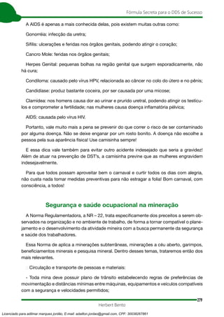 279
Fórmula Secreta para o DDS de Sucesso
Herbert Bento
A AIDS é apenas a mais conhecida delas, pois existem muitas outras como:
Gonorréia: infecção da uretra;
Sífilis: ulcerações e feridas nos órgãos genitais, podendo atingir o coração;
Cancro Mole: feridas nos órgãos genitais;
Herpes Genital: pequenas bolhas na região genital que surgem esporadicamente, não
há cura;
Condiloma: causado pelo vírus HPV, relacionada ao câncer no colo do útero e no pênis;
Candidíase: produz bastante coceira, por ser causada por uma micose;
Clamídea: nos homens causa dor ao urinar e prurido uretral, podendo atingir os testícu-
los e comprometer a fertilidade; nas mulheres causa doença inflamatória pélvica;
AIDS: causada pelo vírus HIV.
Portanto, vale muito mais a pena se prevenir do que correr o risco de ser contaminado
por alguma doença. Não se deixe enganar por um rosto bonito. A doença não escolhe a
pessoa pela sua aparência física! Use camisinha sempre!
E essa dica vale também para evitar outro acidente indesejado que seria a gravidez!
Além de atuar na prevenção de DST’s, a camisinha previne que as mulheres engravidem
indesejavelmente.
Para que todos possam aproveitar bem o carnaval e curtir todos os dias com alegria,
não custa nada tomar medidas preventivas para não estragar a folia! Bom carnaval, com
consciência, a todos!
Segurança e saúde ocupacional na mineração
A Norma Regulamentadora, a NR – 22, trata especificamente dos preceitos a serem ob-
servados na organização e no ambiente de trabalho, de forma a tornar compatível o plane-
jamento e o desenvolvimento da atividade mineira com a busca permanente da segurança
e saúde dos trabalhadores.
Essa Norma de aplica a minerações subterrâneas, minerações a céu aberto, garimpos,
beneficiamentos minerais e pesquisa mineral. Dentro desses temas, trataremos então dos
mais relevantes.
→ Circulação e transporte de pessoas e materiais:
- Toda mina deve possuir plano de trânsito estabelecendo regras de preferências de
movimentação e distâncias mínimas entre máquinas, equipamentos e veículos compatíveis
com a segurança e velocidades permitidos;
Licenciado para adilmar marques jordão, E-mail: adailton.jordao@gmail.com, CPF: 30038267861
 