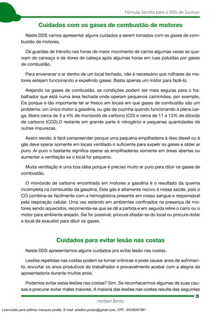28
Fórmula Secreta para o DDS de Sucesso
Herbert Bento
Cuidados com os gases de combustão de motores
Neste DDS vamos apresentar alguns cuidados a serem tomados com os gases de com-
bustão de motores.
Os guardas de trânsito nas horas de maior movimento de carros algumas vezes se que-
ixam de cansaço e de dores de cabeça após algumas horas em ruas poluídas por gases
de combustão.
Para envenenar o ar dentro de um local fechado, não é necessário que milhares de mo-
tores estejam funcionando e expelindo gases. Basta apenas um motor para fazê-lo.
Arejando os gases de combustão, as condições podem ser mais seguras para o tra-
balhador que está numa área fechada onde operam pequenos caminhões, por exemplo.
Eis porque é tão importante ter ar fresco em locais em que gases de combustão são um
problema: um único motor a gasolina, ou gás de cozinha quando funcionando a plena car-
ga, libera cerca de 3 a 4% de monóxido de carbono (CO) e cerca de 11 a 13% de dióxido
de carbono (CO2).O restante em grande parte é nitrogênio e pequenas quantidades de
outras impurezas.
Assim sendo, é fácil compreender porque uma pequena empilhadeira à óleo diesel ou à
gás deve operar somente em locais ventilado o suficiente para expelir os gases e obter ar
puro. Ar puro o bastante significa operar as empilhadeiras somente em áreas abertas ou
aumentar a ventilação se o local for pequeno.
Muita ventilação é uma boa idéia porque é preciso muito ar puro para diluir os gases de
combustão.
O monóxido de carbono encontrado em motores a gasolina é o resultado da queima
incompleta na combustão da gasolina. Este gás é altamente nocivo à nossa saúde, pois o
CO combina-se facilmente com a hemoglobina presente em nosso sangue e responsável
pela respiração celular. Uma vez estando em ambientes confinados na presença de mo-
tores sendo aquecidos, recomenda-se que se dê a partida e em seguida retire o carro ou o
motor para ambiente arejado. Sei for possível, procure afastar-se do local ou procure dotar
o local de exaustor para diluir os gases.
Cuidados para evitar lesão nas costas
Neste DDS apresentamos alguns cuidados pra evitar lesão nas costas.
Lesões repetidas nas costas podem se tornar crônicas e pode causar anos de sofrimen-
to, encurtar os anos produtivos do trabalhador e provavelmente acabar com a alegria da
aposentadoria durante muitos anos.
Podemos evitar estas lesões nas costas? Sim. Se reconhecermos algumas de suas cau-
sas e procurar evitar males maiores. A maioria das lesões nas costas resulta das seguintes
Licenciado para adilmar marques jordão, E-mail: adailton.jordao@gmail.com, CPF: 30038267861
 